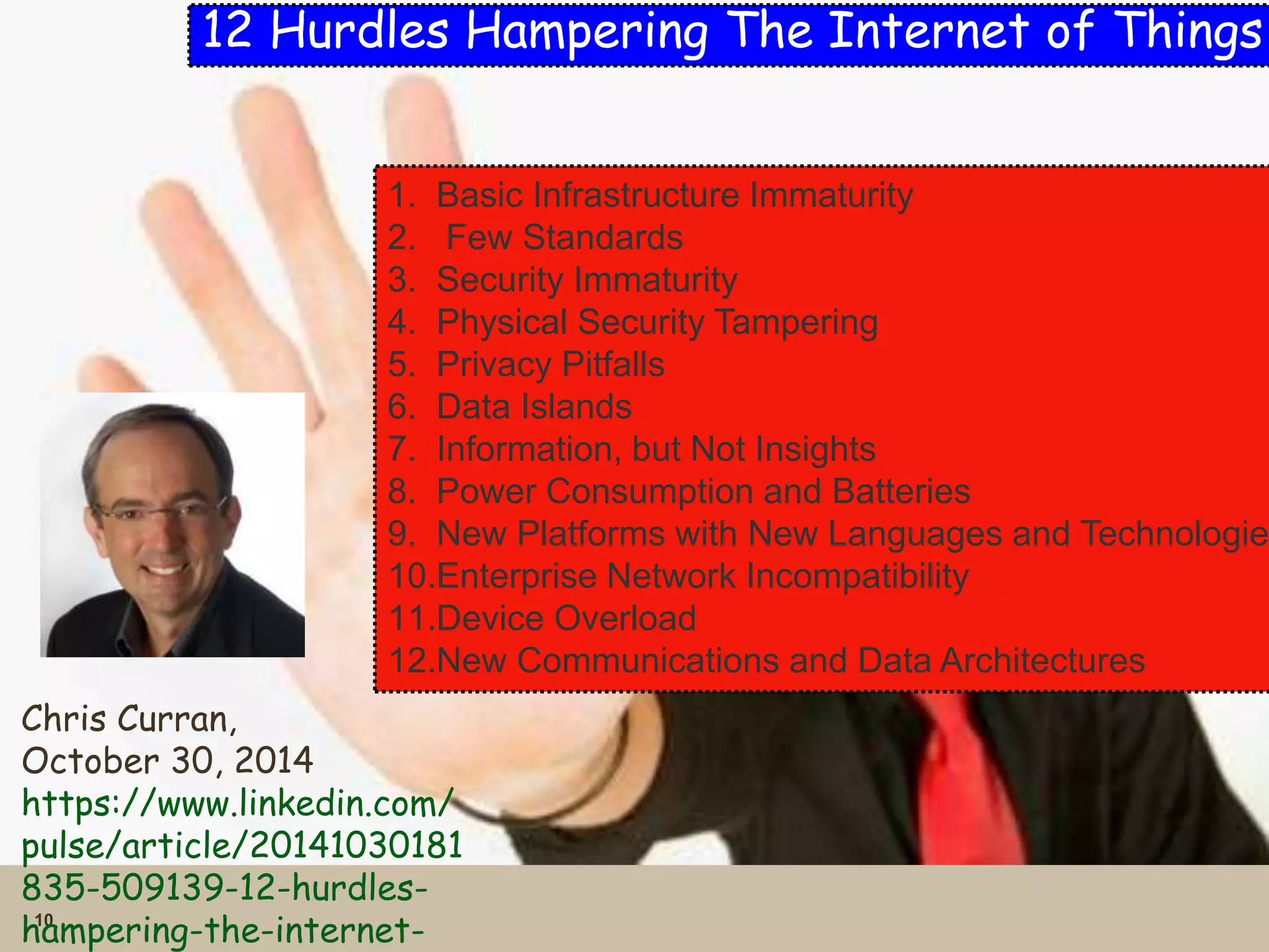 10 
12 Hurdles Hampering The Internet of Things 
1. Basic Infrastructure Immaturity 
2. Few Standards 
3. Security Immaturity 
4. Physical Security Tampering 
5. Privacy Pitfalls 
6. Data Islands 
7. Information, but Not Insights 
8. Power Consumption and Batteries 
9. New Platforms with New Languages and Technologies 
10.Enterprise Network Incompatibility 
11.Device Overload 
12.New Communications and Data Architectures 
Chris Curran, 
October 30, 2014 
https://www.linkedin.com/ 
pulse/article/20141030181 
835-509139-12-hurdles-hampering- 
the-internet-of- 
 