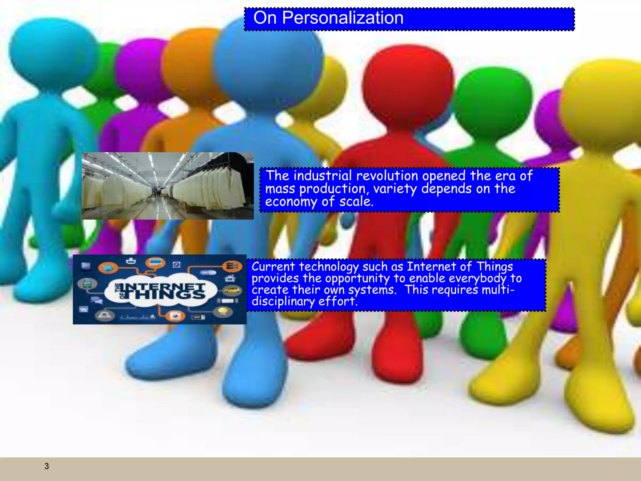 3 
On Personalization 
The industrial revolution opened the era of 
mass production, variety depends on the 
economy of scale. 
Current technology such as Internet of Things 
provides the opportunity to enable everybody to 
create their own systems. This requires multi-disciplinary 
effort. 
 