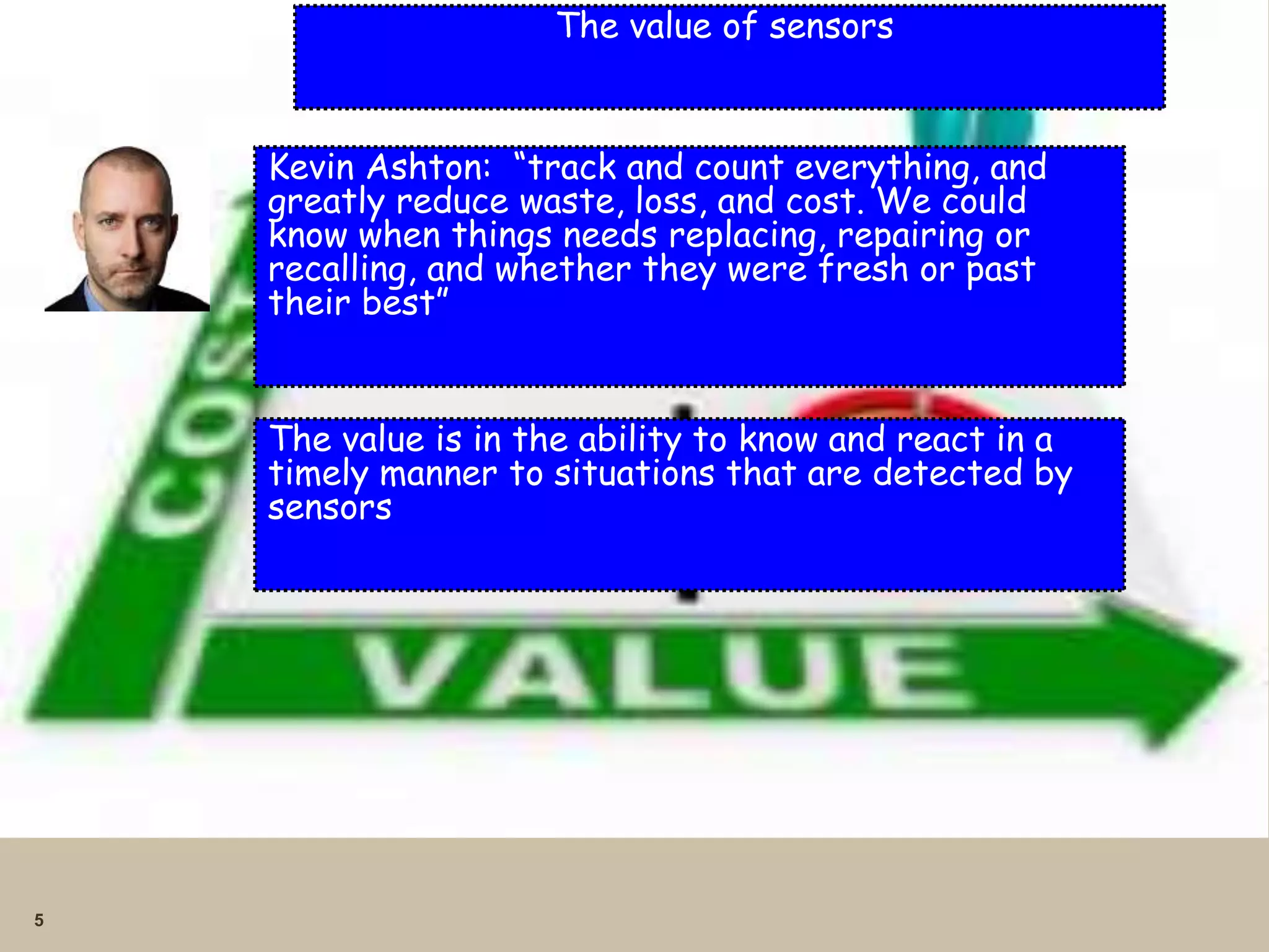 5 
The value of sensors 
Kevin Ashton: “track and count everything, and 
greatly reduce waste, loss, and cost. We could 
know when things needs replacing, repairing or 
recalling, and whether they were fresh or past 
their best” 
The value is in the ability to know and react in a 
timely manner to situations that are detected by 
sensors 
 