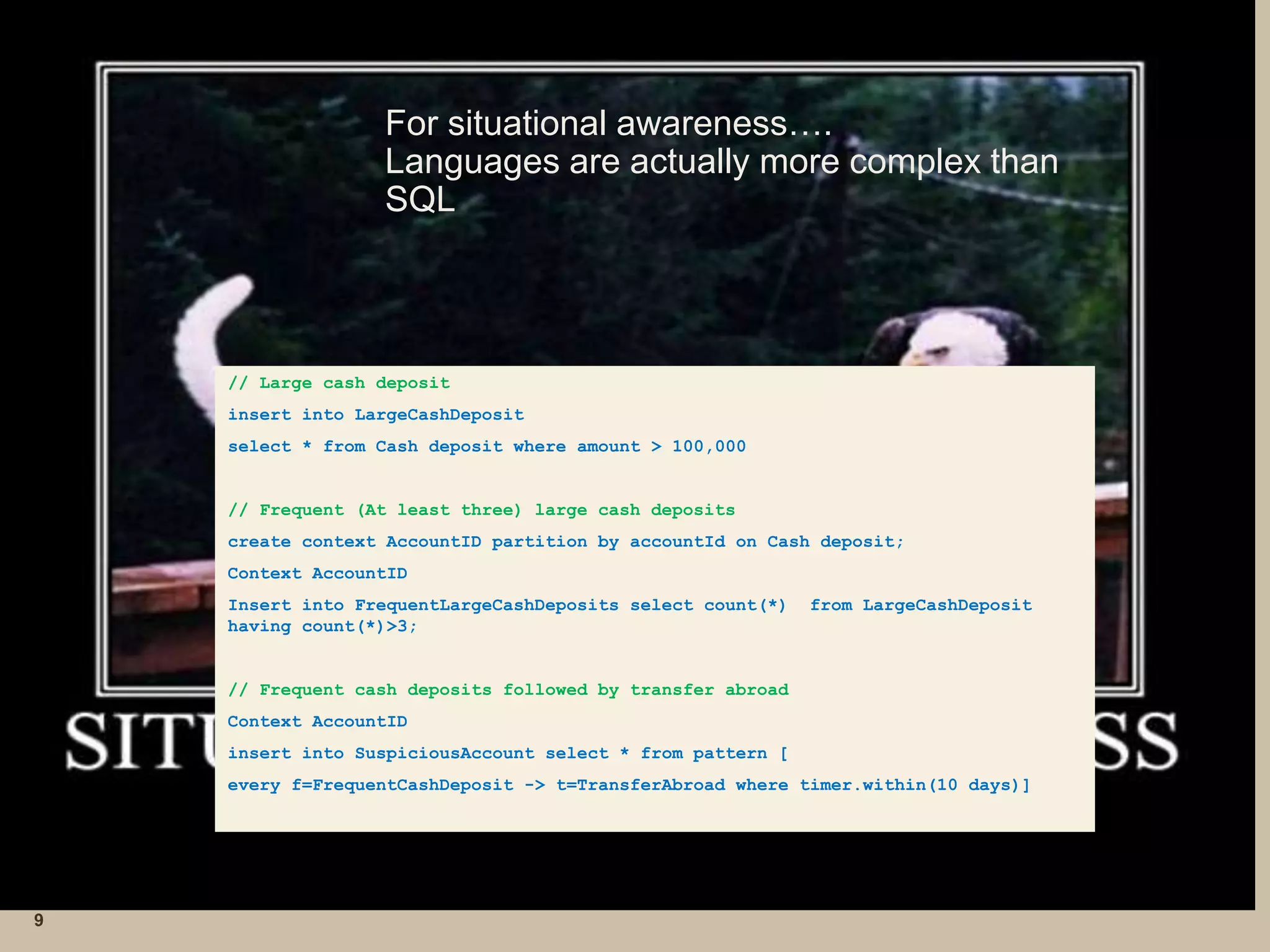 For situational awareness…. 
Languages are actually more complex than 
SQL 
9 
// Large cash deposit 
insert into LargeCashDeposit 
select * from Cash deposit where amount > 100,000 
// Frequent (At least three) large cash deposits 
create context AccountID partition by accountId on Cash deposit; 
Context AccountID 
Insert into FrequentLargeCashDeposits select count(*) from LargeCashDeposit 
having count(*)>3; 
// Frequent cash deposits followed by transfer abroad 
Context AccountID 
insert into SuspiciousAccount select * from pattern [ 
every f=FrequentCashDeposit -> t=TransferAbroad where timer.within(10 days)] 
 