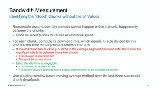 Identifying the “Good” Chunks without the bn Values
ACM NOSSDAV 2019 10
Bandwidth Measurement
• Reasonable assumption: Idle periods cannot happen within a chunk, happen only
between the chunks
– Since the server pushes the chunks at full network speed
• For each chunk, compute its download rate, which equals its size divided by this
chunk’s end time minus previous chunk’s end time
– If this download rate is close (+/- 20%) to the average segment download rate, there must be
significant idle time between these two chunks
• Transmission is source limited
• Disregard the current chunk
– Else, the idle time is negligible
• Transmission is network limited
• The current chunk’s download rate is a good approximation of the available bandwidth
• Use a sliding window based moving average method over the last three successful
chunk downloads
 