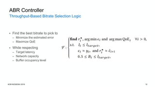Throughput-Based Bitrate Selection Logic
ACM NOSSDAV 2019 12
ABR Controller
• Find the best bitrate to pick to
– Minimize the estimated error
– Maximize QoE
• While respecting
– Target latency
– Network capacity
– Buffer occupancy level
 