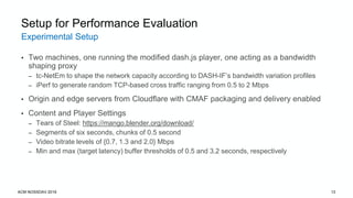 Experimental Setup
ACM NOSSDAV 2019 13
Setup for Performance Evaluation
• Two machines, one running the modified dash.js player, one acting as a bandwidth
shaping proxy
– tc-NetEm to shape the network capacity according to DASH-IF’s bandwidth variation profiles
– iPerf to generate random TCP-based cross traffic ranging from 0.5 to 2 Mbps
• Origin and edge servers from Cloudflare with CMAF packaging and delivery enabled
• Content and Player Settings
– Tears of Steel: https://mango.blender.org/download/
– Segments of six seconds, chunks of 0.5 second
– Video bitrate levels of {0.7, 1.3 and 2.0} Mbps
– Min and max (target latency) buffer thresholds of 0.5 and 3.2 seconds, respectively
 