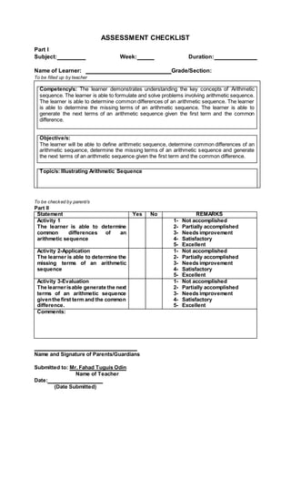 ASSESSMENT CHECKLIST
Part I
Subject: Week: Duration:
Name of Learner: Grade/Section:
To be filled up by teacher
Competency/s: The learner demonstrates understanding the key concepts of Arithmetic
sequence. The learner is able to formulate and solve problems involving arithmetic sequence.
The learner is able to determine common differences of an arithmetic sequence. The learner
is able to determine the missing terms of an arithmetic sequence. The learner is able to
generate the next terms of an arithmetic sequence given the first term and the common
difference.
Objective/s:
The learner will be able to define arithmetic sequence, determine common differences of an
arithmetic sequence, determine the missing terms of an arithmetic sequence and generate
the next terms of an arithmetic sequence given the first term and the common difference.
Topic/s: Illustrating Arithmetic Sequence
To be checked by parent/s
Part II
Statement Yes No REMARKS
Activity 1
The learner is able to determine
common differences of an
arithmetic sequence
1- Not accomplished
2- Partially accomplished
3- Needs improvement
4- Satisfactory
5- Excellent
Activity 2-Application
The learner is able to determine the
missing terms of an arithmetic
sequence
1- Not accomplished
2- Partially accomplished
3- Needs improvement
4- Satisfactory
5- Excellent
Activity 3-Evaluation
The learnerisable generate the next
terms of an arithmetic sequence
giventhe first term and the common
difference.
1- Not accomplished
2- Partially accomplished
3- Needs improvement
4- Satisfactory
5- Excellent
Comments:
Name and Signature of Parents/Guardians
Submitted to: Mr. Fahad Tuguis Odin
Name of Teacher
Date:
(Date Submitted)
 