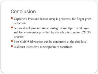 Conclusion
Capacitive Pressure Sensor array is presented for finger print
 detection
Sensor development take advantage of multiple metal layer
 and fast electronics provided by the sub micro meter CMOS
 process
Post CMOS fabrication can be conducted at the chip level
Is almost insensitive to temperature variations
 