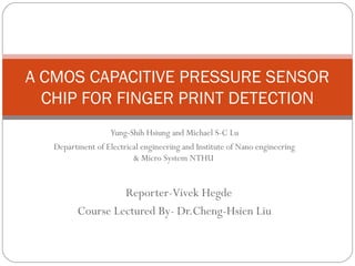 A CMOS CAPACITIVE PRESSURE SENSOR
  CHIP FOR FINGER PRINT DETECTION
                   Yung-Shih Hsiung and Michael S-C Lu
   Department of Electrical engineering and Institute of Nano engineering
                         & Micro System NTHU


                  Reporter-Vivek Hegde
         Course Lectured By- Dr.Cheng-Hsien Liu
 