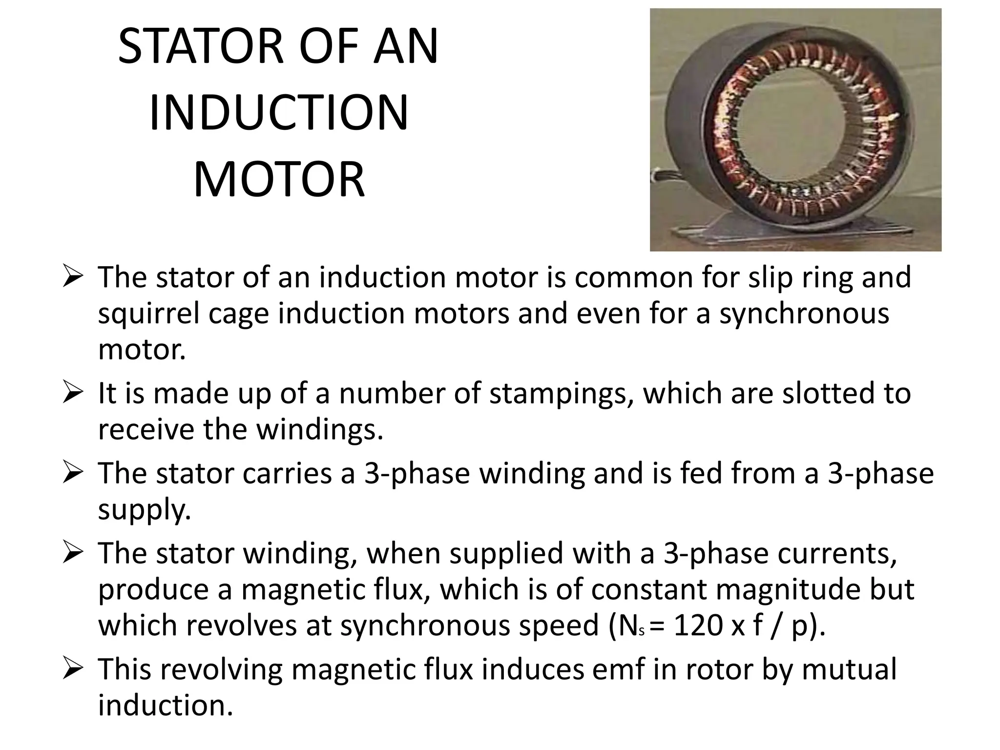 STATOR OF AN
INDUCTION
MOTOR
 The stator of an induction motor is common for slip ring and
squirrel cage induction motors and even for a synchronous
motor.
 It is made up of a number of stampings, which are slotted to
receive the windings.
 The stator carries a 3-phase winding and is fed from a 3-phase
supply.
 The stator winding, when supplied with a 3-phase currents,
produce a magnetic flux, which is of constant magnitude but
which revolves at synchronous speed (Ns = 120 x f / p).
 This revolving magnetic flux induces emf in rotor by mutual
induction.
 