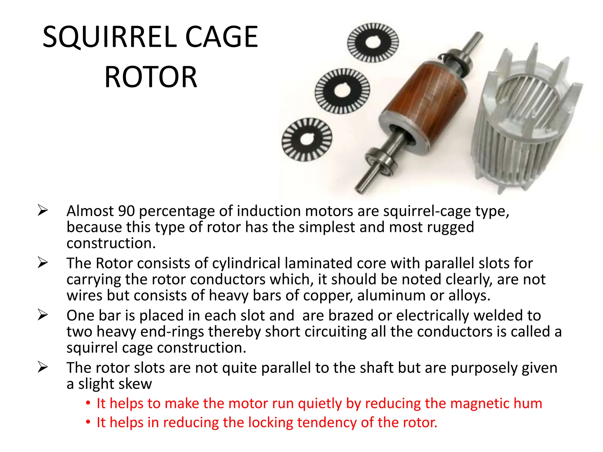 SQUIRREL CAGE
ROTOR
 Almost 90 percentage of induction motors are squirrel-cage type,
because this type of rotor has the simplest and most rugged
construction.
 The Rotor consists of cylindrical laminated core with parallel slots for
carrying the rotor conductors which, it should be noted clearly, are not
wires but consists of heavy bars of copper, aluminum or alloys.
 One bar is placed in each slot and are brazed or electrically welded to
two heavy end-rings thereby short circuiting all the conductors is called a
squirrel cage construction.
 The rotor slots are not quite parallel to the shaft but are purposely given
a slight skew
• It helps to make the motor run quietly by reducing the magnetic hum
• It helps in reducing the locking tendency of the rotor.
 