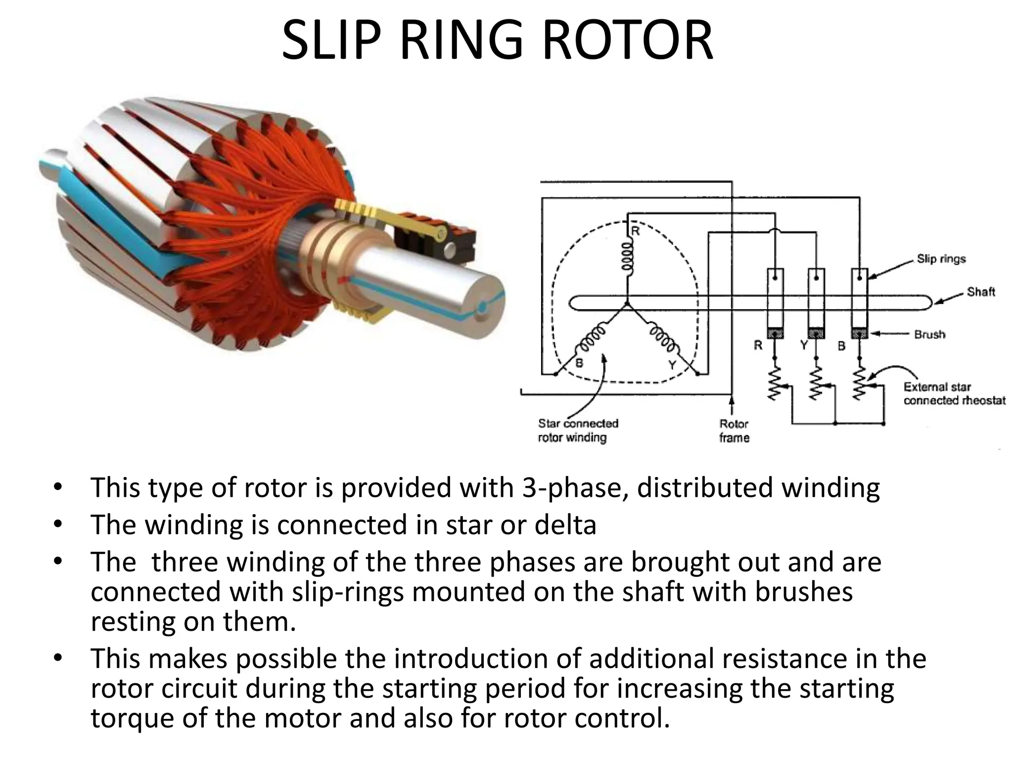 SLIP RING ROTOR
• This type of rotor is provided with 3-phase, distributed winding
• The winding is connected in star or delta
• The three winding of the three phases are brought out and are
connected with slip-rings mounted on the shaft with brushes
resting on them.
• This makes possible the introduction of additional resistance in the
rotor circuit during the starting period for increasing the starting
torque of the motor and also for rotor control.
 