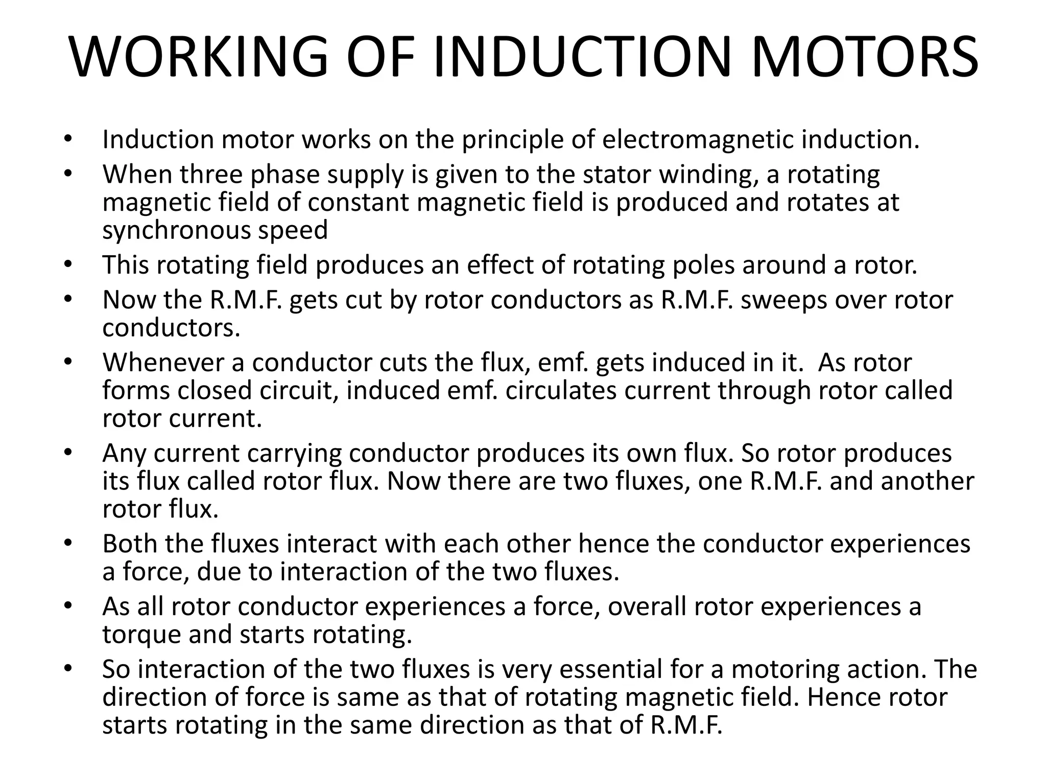 WORKING OF INDUCTION MOTORS
• Induction motor works on the principle of electromagnetic induction.
• When three phase supply is given to the stator winding, a rotating
magnetic field of constant magnetic field is produced and rotates at
synchronous speed
• This rotating field produces an effect of rotating poles around a rotor.
• Now the R.M.F. gets cut by rotor conductors as R.M.F. sweeps over rotor
conductors.
• Whenever a conductor cuts the flux, emf. gets induced in it. As rotor
forms closed circuit, induced emf. circulates current through rotor called
rotor current.
• Any current carrying conductor produces its own flux. So rotor produces
its flux called rotor flux. Now there are two fluxes, one R.M.F. and another
rotor flux.
• Both the fluxes interact with each other hence the conductor experiences
a force, due to interaction of the two fluxes.
• As all rotor conductor experiences a force, overall rotor experiences a
torque and starts rotating.
• So interaction of the two fluxes is very essential for a motoring action. The
direction of force is same as that of rotating magnetic field. Hence rotor
starts rotating in the same direction as that of R.M.F.
 