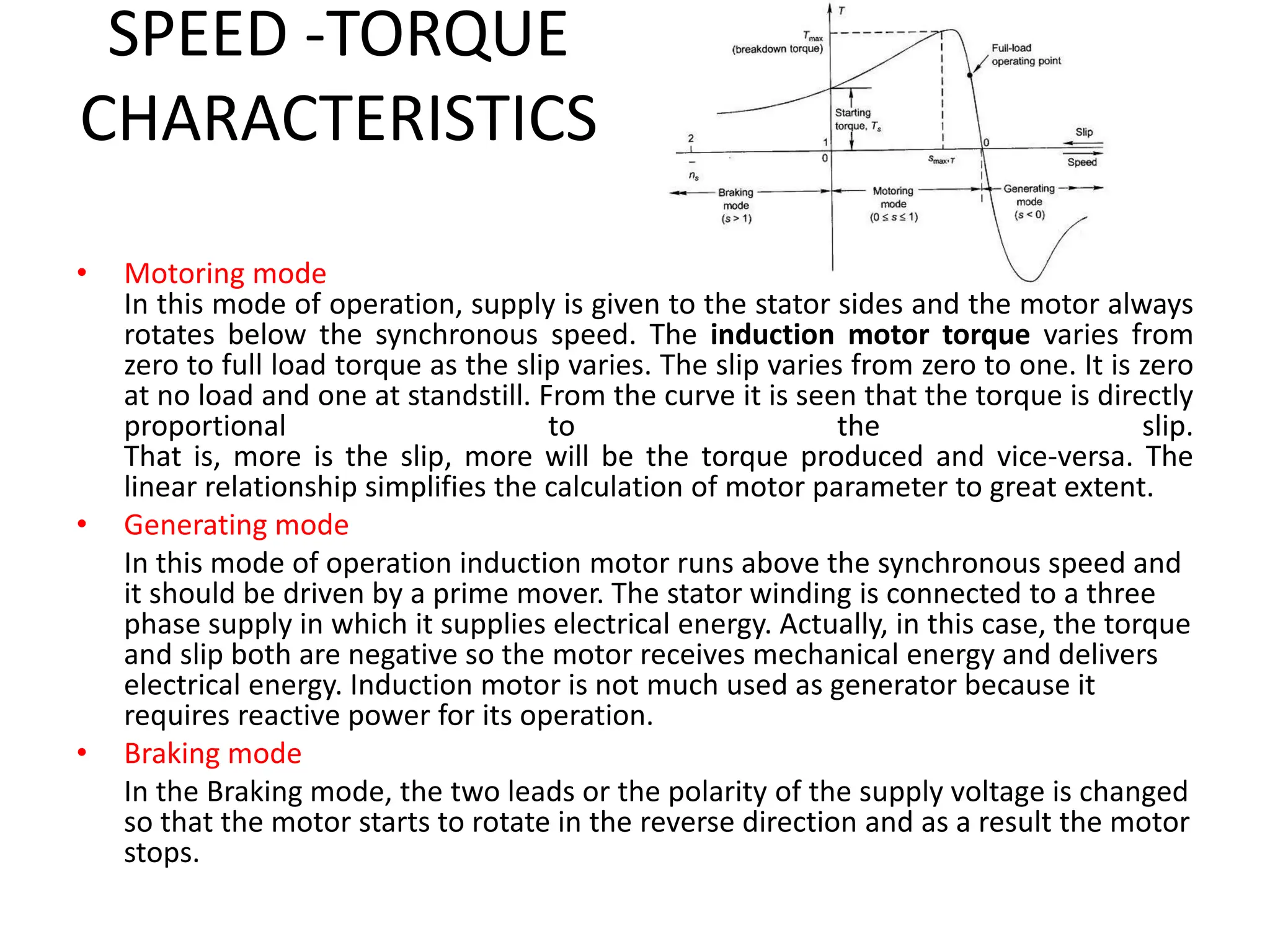 SPEED -TORQUE
CHARACTERISTICS
• Motoring mode
In this mode of operation, supply is given to the stator sides and the motor always
rotates below the synchronous speed. The induction motor torque varies from
zero to full load torque as the slip varies. The slip varies from zero to one. It is zero
at no load and one at standstill. From the curve it is seen that the torque is directly
proportional to the slip.
That is, more is the slip, more will be the torque produced and vice-versa. The
linear relationship simplifies the calculation of motor parameter to great extent.
• Generating mode
In this mode of operation induction motor runs above the synchronous speed and
it should be driven by a prime mover. The stator winding is connected to a three
phase supply in which it supplies electrical energy. Actually, in this case, the torque
and slip both are negative so the motor receives mechanical energy and delivers
electrical energy. Induction motor is not much used as generator because it
requires reactive power for its operation.
• Braking mode
In the Braking mode, the two leads or the polarity of the supply voltage is changed
so that the motor starts to rotate in the reverse direction and as a result the motor
stops.
 