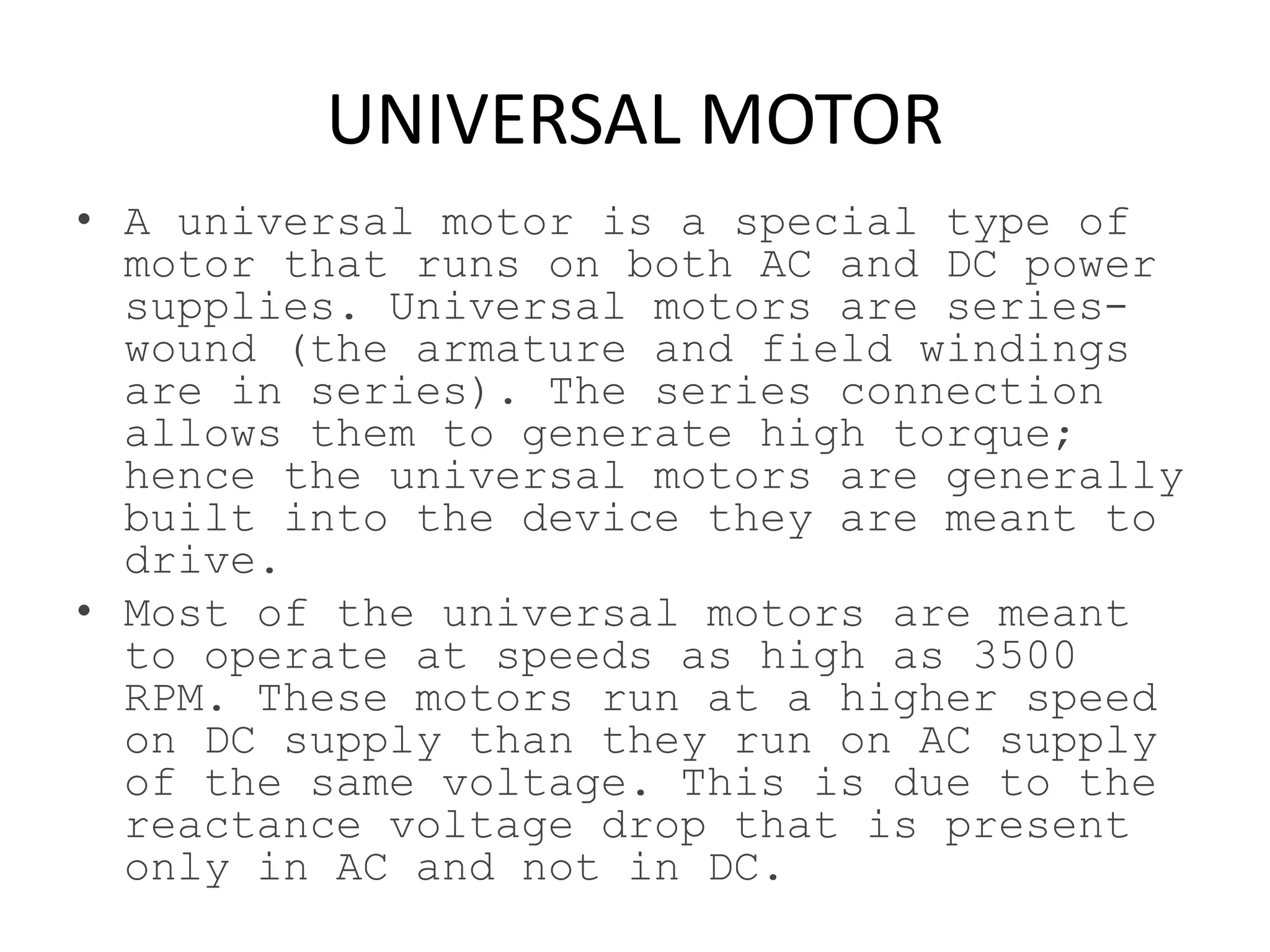 UNIVERSAL MOTOR
• A universal motor is a special type of
motor that runs on both AC and DC power
supplies. Universal motors are series-
wound (the armature and field windings
are in series). The series connection
allows them to generate high torque;
hence the universal motors are generally
built into the device they are meant to
drive.
• Most of the universal motors are meant
to operate at speeds as high as 3500
RPM. These motors run at a higher speed
on DC supply than they run on AC supply
of the same voltage. This is due to the
reactance voltage drop that is present
only in AC and not in DC.
 