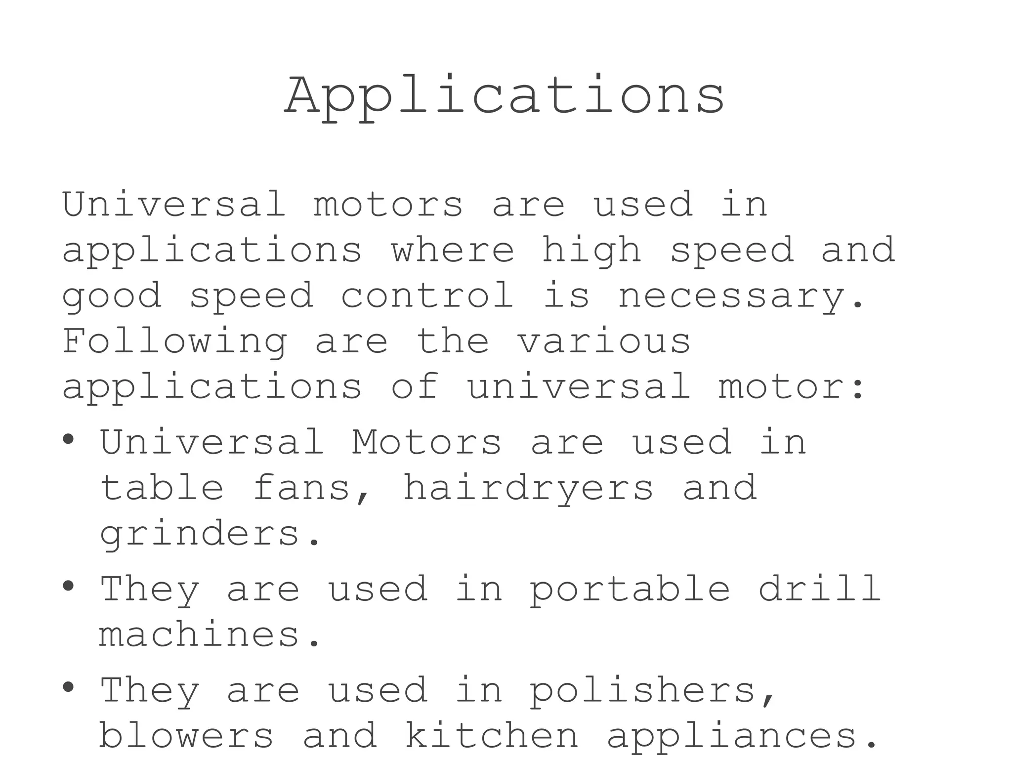 Applications
Universal motors are used in
applications where high speed and
good speed control is necessary.
Following are the various
applications of universal motor:
• Universal Motors are used in
table fans, hairdryers and
grinders.
• They are used in portable drill
machines.
• They are used in polishers,
blowers and kitchen appliances.
 