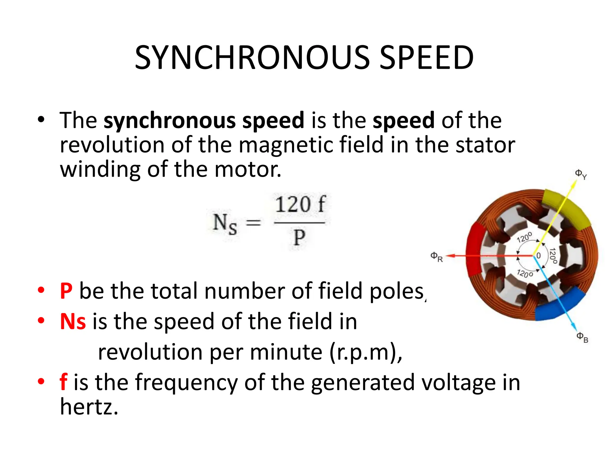 SYNCHRONOUS SPEED
• The synchronous speed is the speed of the
revolution of the magnetic field in the stator
winding of the motor.
• P be the total number of field poles,
• Ns is the speed of the field in
revolution per minute (r.p.m),
• f is the frequency of the generated voltage in
hertz.
 