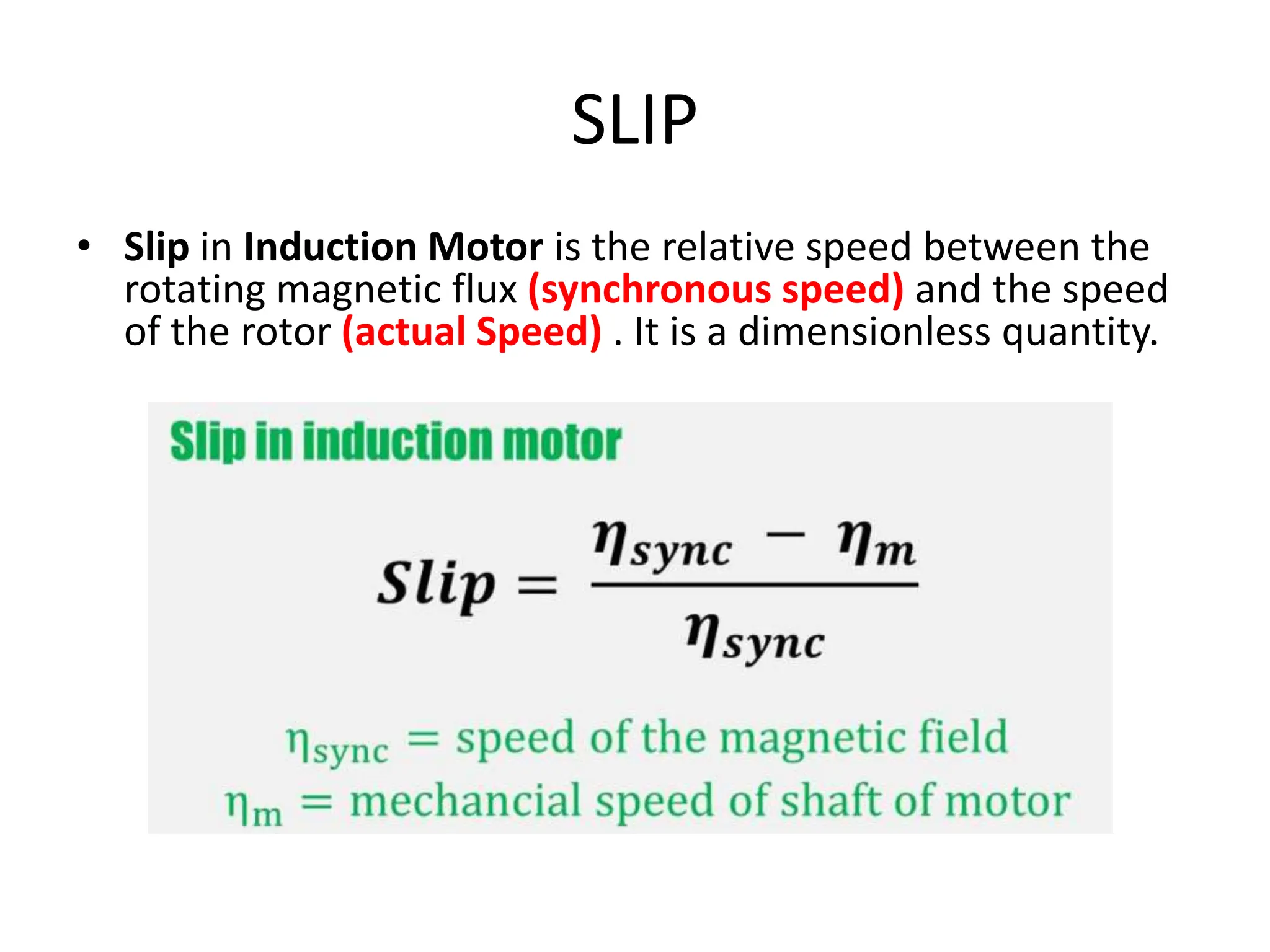 SLIP
• Slip in Induction Motor is the relative speed between the
rotating magnetic flux (synchronous speed) and the speed
of the rotor (actual Speed) . It is a dimensionless quantity.
 