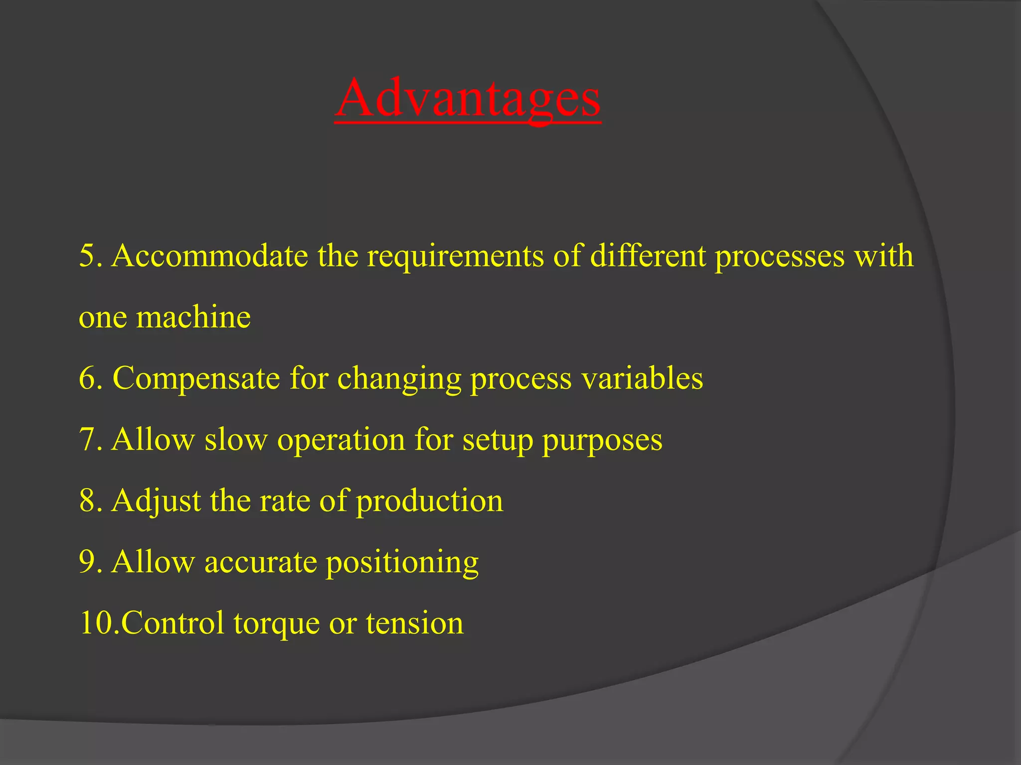 Advantages 
5. Accommodate the requirements of different processes with 
one machine 
6. Compensate for changing process variables 
7. Allow slow operation for setup purposes 
8. Adjust the rate of production 
9. Allow accurate positioning 
10.Control torque or tension 
 