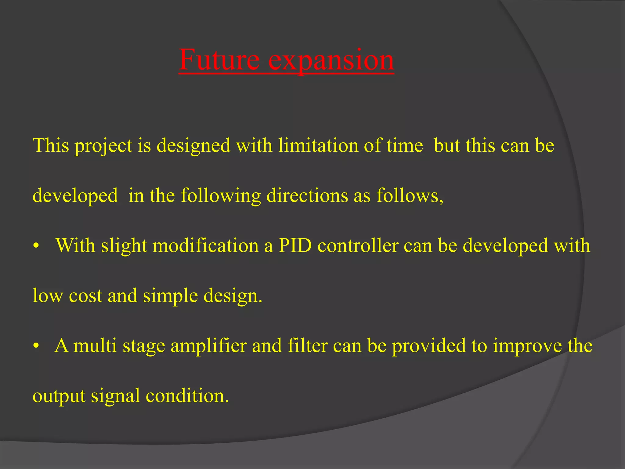 Future expansion 
This project is designed with limitation of time but this can be 
developed in the following directions as follows, 
• With slight modification a PID controller can be developed with 
low cost and simple design. 
• A multi stage amplifier and filter can be provided to improve the 
output signal condition. 
