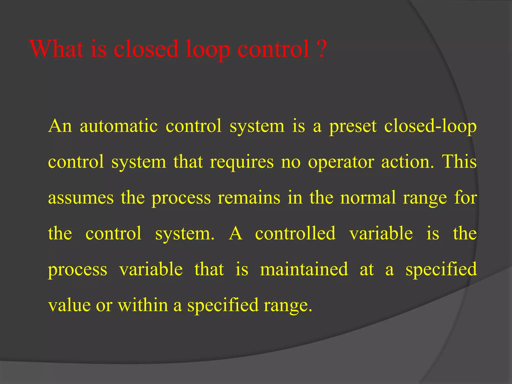 What is closed loop control ? 
An automatic control system is a preset closed-loop 
control system that requires no operator action. This 
assumes the process remains in the normal range for 
the control system. A controlled variable is the 
process variable that is maintained at a specified 
value or within a specified range. 
 