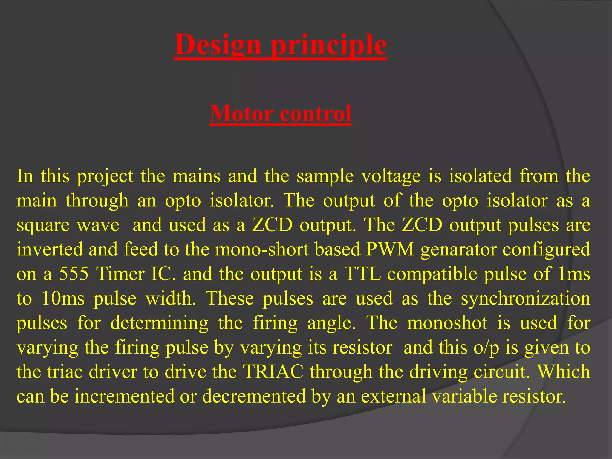 Design principle 
Motor control 
In this project the mains and the sample voltage is isolated from the 
main through an opto isolator. The output of the opto isolator as a 
square wave and used as a ZCD output. The ZCD output pulses are 
inverted and feed to the mono-short based PWM genarator configured 
on a 555 Timer IC. and the output is a TTL compatible pulse of 1ms 
to 10ms pulse width. These pulses are used as the synchronization 
pulses for determining the firing angle. The monoshot is used for 
varying the firing pulse by varying its resistor and this o/p is given to 
the triac driver to drive the TRIAC through the driving circuit. Which 
can be incremented or decremented by an external variable resistor. 
 