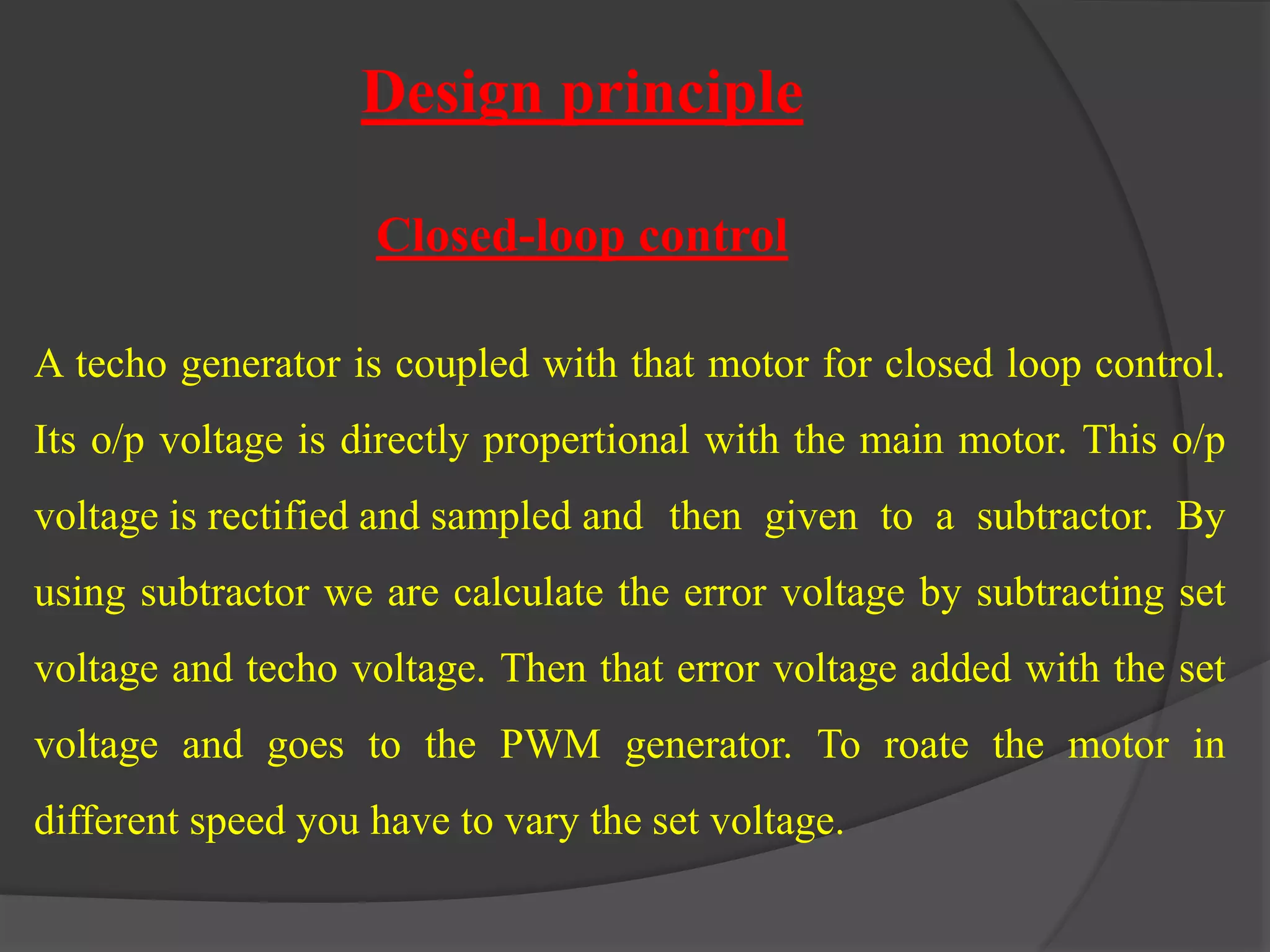 Design principle 
Closed-loop control 
A techo generator is coupled with that motor for closed loop control. 
Its o/p voltage is directly propertional with the main motor. This o/p 
voltage is rectified and sampled and then given to a subtractor. By 
using subtractor we are calculate the error voltage by subtracting set 
voltage and techo voltage. Then that error voltage added with the set 
voltage and goes to the PWM generator. To roate the motor in 
different speed you have to vary the set voltage. 
 