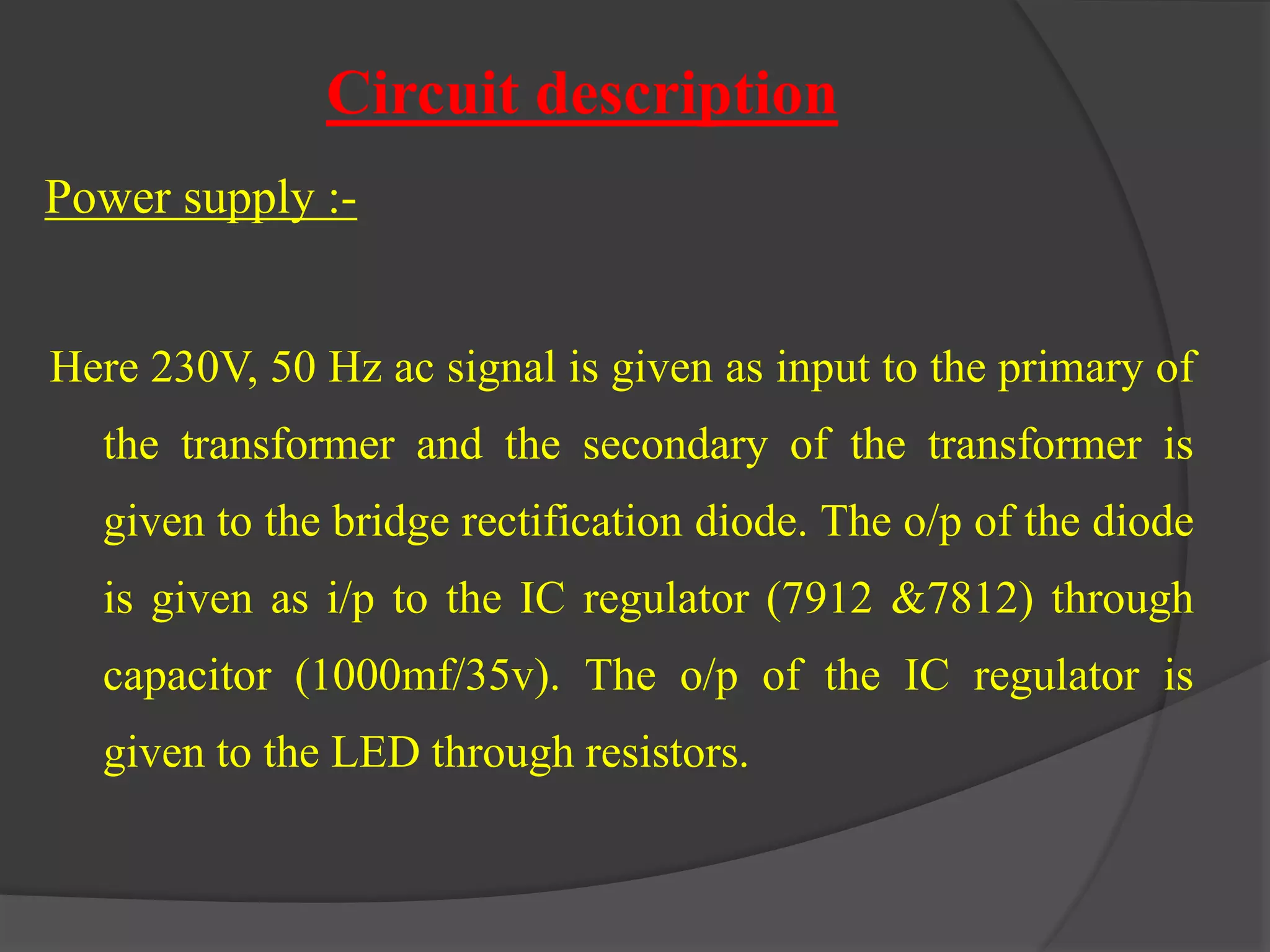Circuit description 
Power supply :- 
Here 230V, 50 Hz ac signal is given as input to the primary of 
the transformer and the secondary of the transformer is 
given to the bridge rectification diode. The o/p of the diode 
is given as i/p to the IC regulator (7912 &7812) through 
capacitor (1000mf/35v). The o/p of the IC regulator is 
given to the LED through resistors. 
 