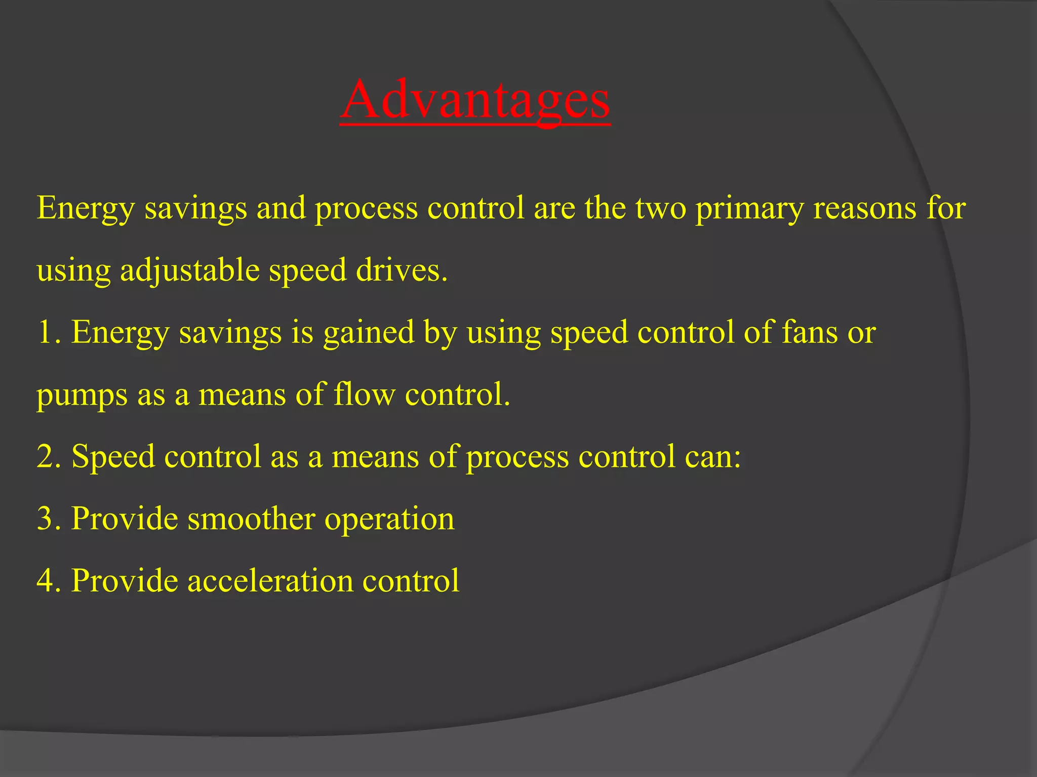 Advantages 
Energy savings and process control are the two primary reasons for 
using adjustable speed drives. 
1. Energy savings is gained by using speed control of fans or 
pumps as a means of flow control. 
2. Speed control as a means of process control can: 
3. Provide smoother operation 
4. Provide acceleration control 
 