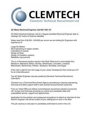 AC Motor Electrical Engineer Job Ref 1301-19

AC Motor Electrical Engineer Job for a Degree Qualified Electrical Engineer able to
redesign AC motors to improve reliability

Salary level from £38,000 - £45,000 per annum we are looking for Engineers with
experience of

Large AC Motors
Re-Engineering of copper content
Calculation for losses
Design of Rotor
Design of insulation systems
Reliability improvement

This is a Permanent position based in the North West and is commutable from
Blackburn, Blackpool, Bolton, Burnley, Birkenhead, Lancaster, Liverpool,
Manchester, Morecombe, Preston, Southport, Rochdale, and Wigan

If this role is right for the next stage of your career development then email your CV
for an initial discussion

The AC Motor Engineer Job was posted by Clements Technical Recruitment
(Clemtech)

Clemtech are a Technical Recruitment Agency specialising in placing engineering,
technical and office support staff in both contract and permanent vacancies.

From our Head Office we deliver comprehensive recruitment solutions across the
UK, Europe and Overseas providing our clients and candidates alike with
unparalleled service, support and opportunities.

Application for this position and subsequent acceptance to attend an interview for the
Electric Engineer Job will be evident of your willingness to work in the Role

This job vacancy is only open to candidates authorised to work in the U.K.
 