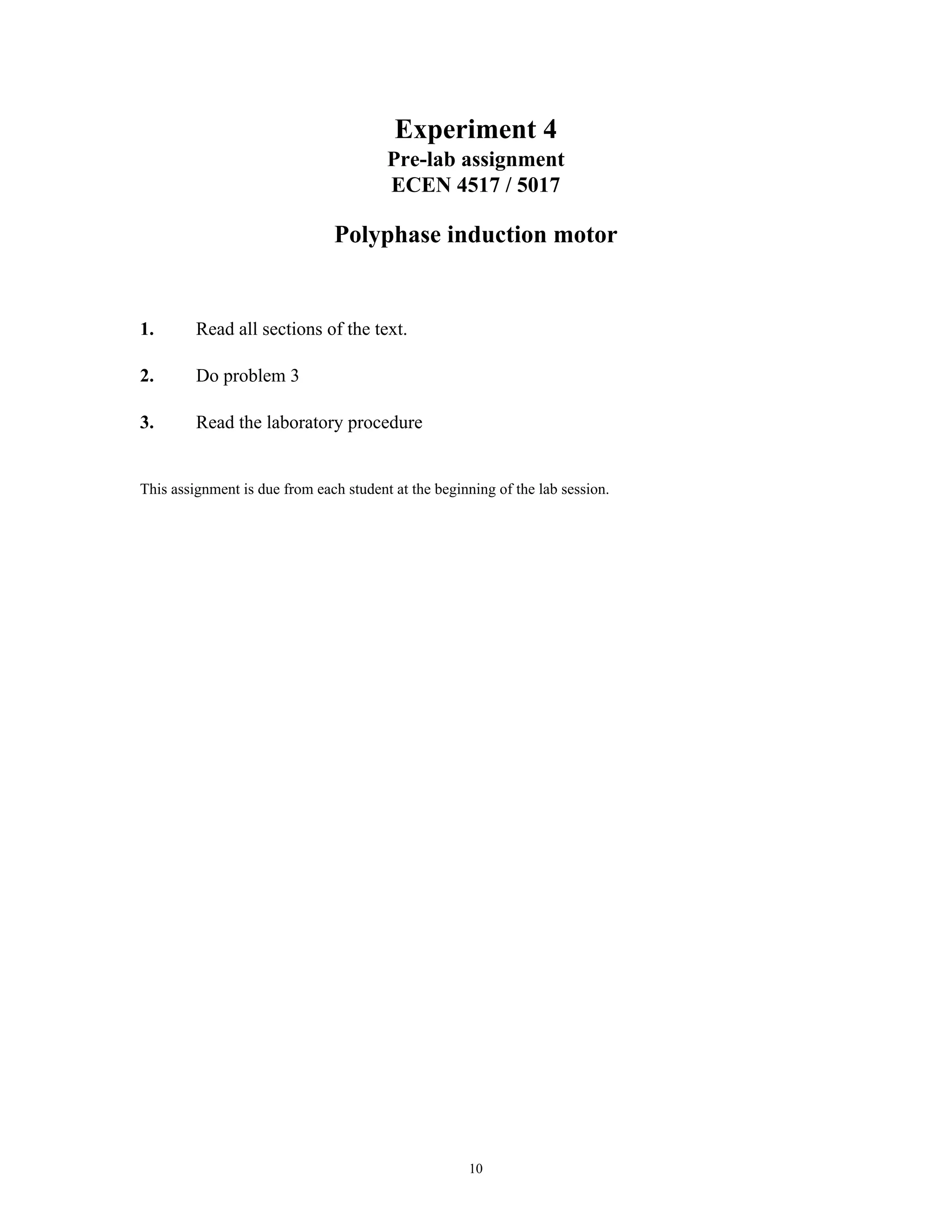 Experiment 4
                                        Pre-lab assignment
                                        ECEN 4517 / 5017

                               Polyphase induction motor


1.       Read all sections of the text.

2.       Do problem 3

3.       Read the laboratory procedure


This assignment is due from each student at the beginning of the lab session.




                                                     10
 
