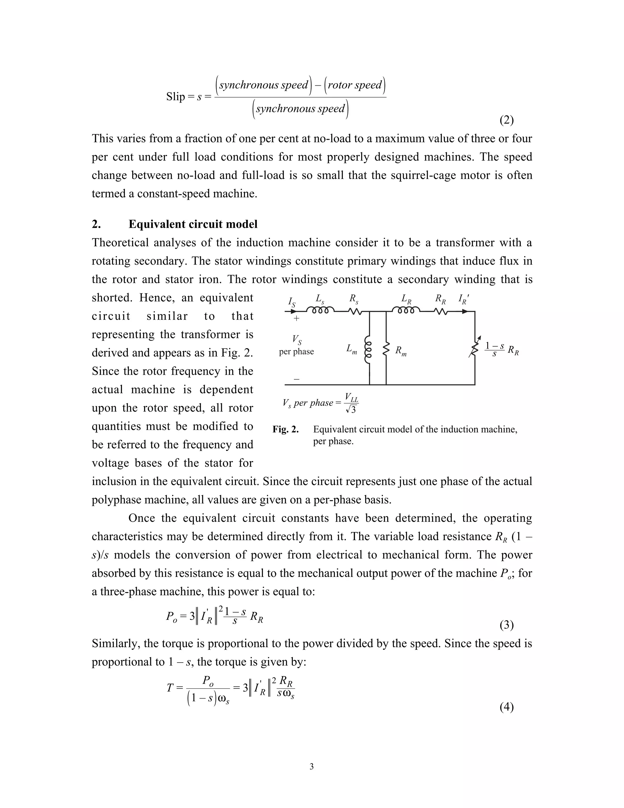 synchronous speed – rotor speed
                Slip = s =
                                       synchronous speed
                                                                                         (2)
This varies from a fraction of one per cent at no-load to a maximum value of three or four
per cent under full load conditions for most properly designed machines. The speed
change between no-load and full-load is so small that the squirrel-cage motor is often
termed a constant-speed machine.

2.      Equivalent circuit model
Theoretical analyses of the induction machine consider it to be a transformer with a
rotating secondary. The stator windings constitute primary windings that induce flux in
the rotor and stator iron. The rotor windings constitute a secondary winding that is
shorted. Hence, an equivalent              IS      Ls      Rs       LR       RR IR'
circuit similar to that                      +
representing the transformer is             VS
                                                          Lm       Rm                     1–s R
derived and appears as in Fig. 2.       per phase                                          s    R

Since the rotor frequency in the
                                             –
actual machine is dependent
                                                         V
                                         V s per phase = LL
upon the rotor speed, all rotor                            3
quantities must be modified to         Fig. 2. Equivalent circuit model of the induction machine,
be referred to the frequency and                  per phase.

voltage bases of the stator for
inclusion in the equivalent circuit. Since the circuit represents just one phase of the actual
polyphase machine, all values are given on a per-phase basis.
        Once the equivalent circuit constants have been determined, the operating
characteristics may be determined directly from it. The variable load resistance RR (1 –
s)/s models the conversion of power from electrical to mechanical form. The power
absorbed by this resistance is equal to the mechanical output power of the machine Po; for
a three-phase machine, this power is equal to:
                              21   –s R
                Po = 3 I 'R        s    R
                                                                                         (3)
Similarly, the torque is proportional to the power divided by the speed. Since the speed is
proportional to 1 – s, the torque is given by:
                        Po              2 RR
                T=             = 3 I 'R sω
                     1 – s ωs               s
                                                                                    (4)



                                                 3
 