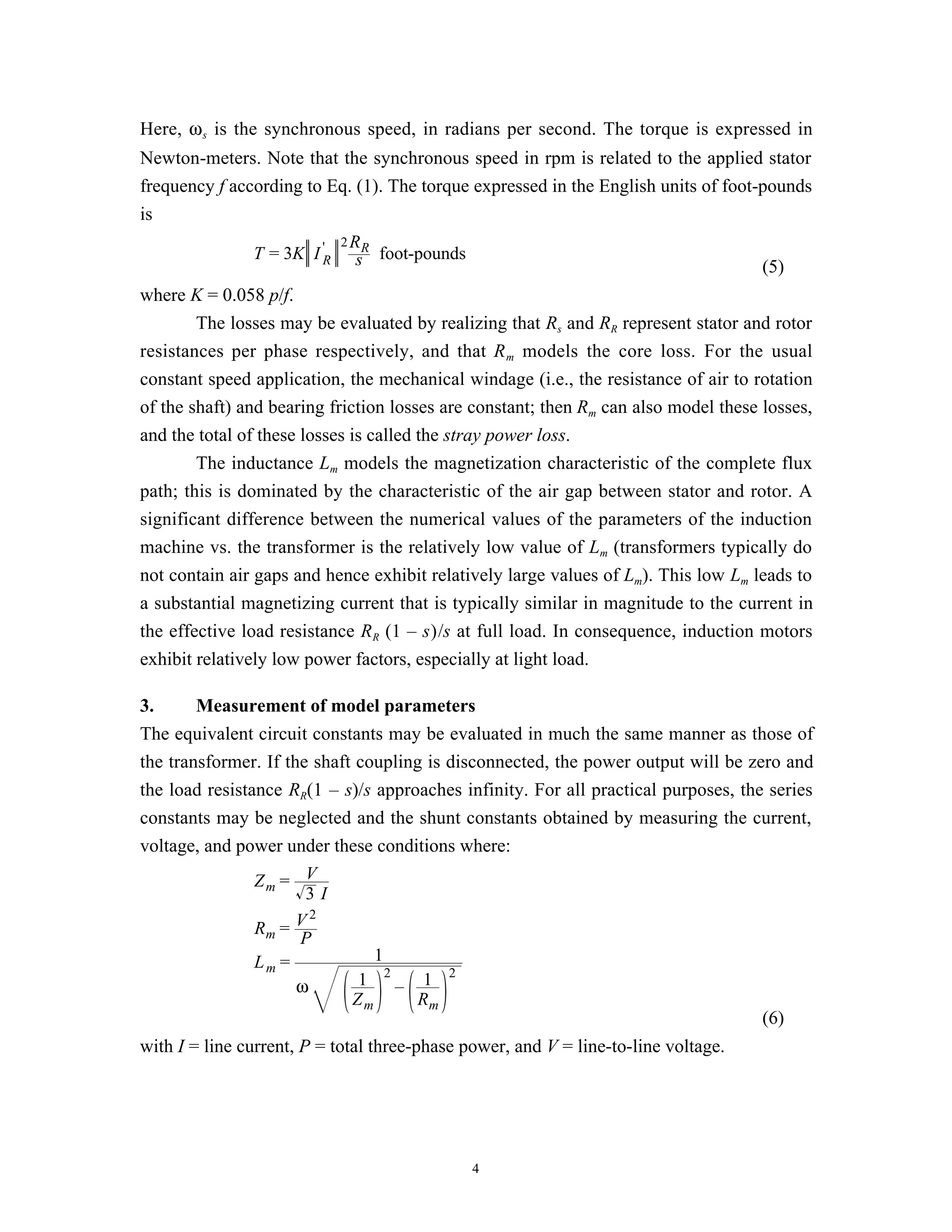 Here, ω s is the synchronous speed, in radians per second. The torque is expressed in
Newton-meters. Note that the synchronous speed in rpm is related to the applied stator
frequency f according to Eq. (1). The torque expressed in the English units of foot-pounds
is
                          2R
               T = 3K I 'R sR foot-pounds
                                                                                    (5)
where K = 0.058 p/f.
        The losses may be evaluated by realizing that Rs and RR represent stator and rotor
resistances per phase respectively, and that R m models the core loss. For the usual
constant speed application, the mechanical windage (i.e., the resistance of air to rotation
of the shaft) and bearing friction losses are constant; then Rm can also model these losses,
and the total of these losses is called the stray power loss.
        The inductance Lm models the magnetization characteristic of the complete flux
path; this is dominated by the characteristic of the air gap between stator and rotor. A
significant difference between the numerical values of the parameters of the induction
machine vs. the transformer is the relatively low value of Lm (transformers typically do
not contain air gaps and hence exhibit relatively large values of Lm). This low Lm leads to
a substantial magnetizing current that is typically similar in magnitude to the current in
the effective load resistance RR (1 – s)/s at full load. In consequence, induction motors
exhibit relatively low power factors, especially at light load.

3.      Measurement of model parameters
The equivalent circuit constants may be evaluated in much the same manner as those of
the transformer. If the shaft coupling is disconnected, the power output will be zero and
the load resistance RR(1 – s)/s approaches infinity. For all practical purposes, the series
constants may be neglected and the shunt constants obtained by measuring the current,
voltage, and power under these conditions where:
                Zm = V
                       3I
                        2
                Rm = V
                      P
                Lm =            1
                      ω       1 2– 1 2
                             Zm       Rm
                                                                                    (6)
with I = line current, P = total three-phase power, and V = line-to-line voltage.




                                              4
 