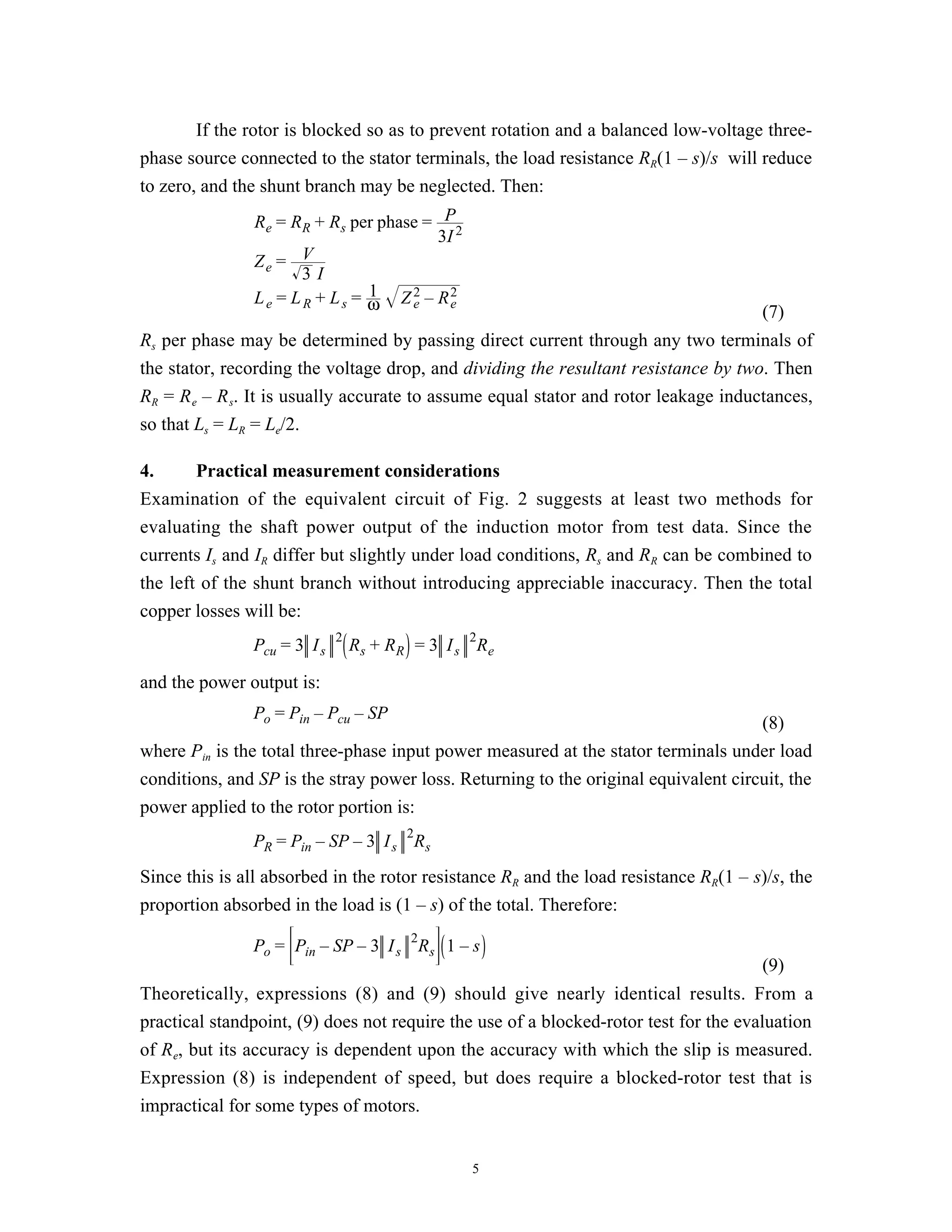 If the rotor is blocked so as to prevent rotation and a balanced low-voltage three-
phase source connected to the stator terminals, the load resistance RR(1 – s)/s will reduce
to zero, and the shunt branch may be neglected. Then:
               Re = RR + Rs per phase = P2
                                         3I
               Ze =    V
                       3I
                                 1
               L e = L R + L s = ω Z 2 – R2
                                     e     e
                                                                                       (7)
Rs per phase may be determined by passing direct current through any two terminals of
the stator, recording the voltage drop, and dividing the resultant resistance by two. Then
RR = R e – R s. It is usually accurate to assume equal stator and rotor leakage inductances,
so that Ls = LR = Le/2.

4.      Practical measurement considerations
Examination of the equivalent circuit of Fig. 2 suggests at least two methods for
evaluating the shaft power output of the induction motor from test data. Since the
currents Is and IR differ but slightly under load conditions, Rs and RR can be combined to
the left of the shunt branch without introducing appreciable inaccuracy. Then the total
copper losses will be:
                             2                  2
               Pcu = 3 I s       Rs + R R = 3 I s Re

and the power output is:
               Po = Pin – Pcu – SP
                                                                                     (8)
where Pin is the total three-phase input power measured at the stator terminals under load
conditions, and SP is the stray power loss. Returning to the original equivalent circuit, the
power applied to the rotor portion is:
                                        2
               PR = Pin – SP – 3 I s Rs
Since this is all absorbed in the rotor resistance RR and the load resistance RR(1 – s)/s, the
proportion absorbed in the load is (1 – s) of the total. Therefore:
                                         2
               Po = Pin – SP – 3 I s Rs 1 – s
                                                                                       (9)
Theoretically, expressions (8) and (9) should give nearly identical results. From a
practical standpoint, (9) does not require the use of a blocked-rotor test for the evaluation
of Re, but its accuracy is dependent upon the accuracy with which the slip is measured.
Expression (8) is independent of speed, but does require a blocked-rotor test that is
impractical for some types of motors.


                                                 5
 