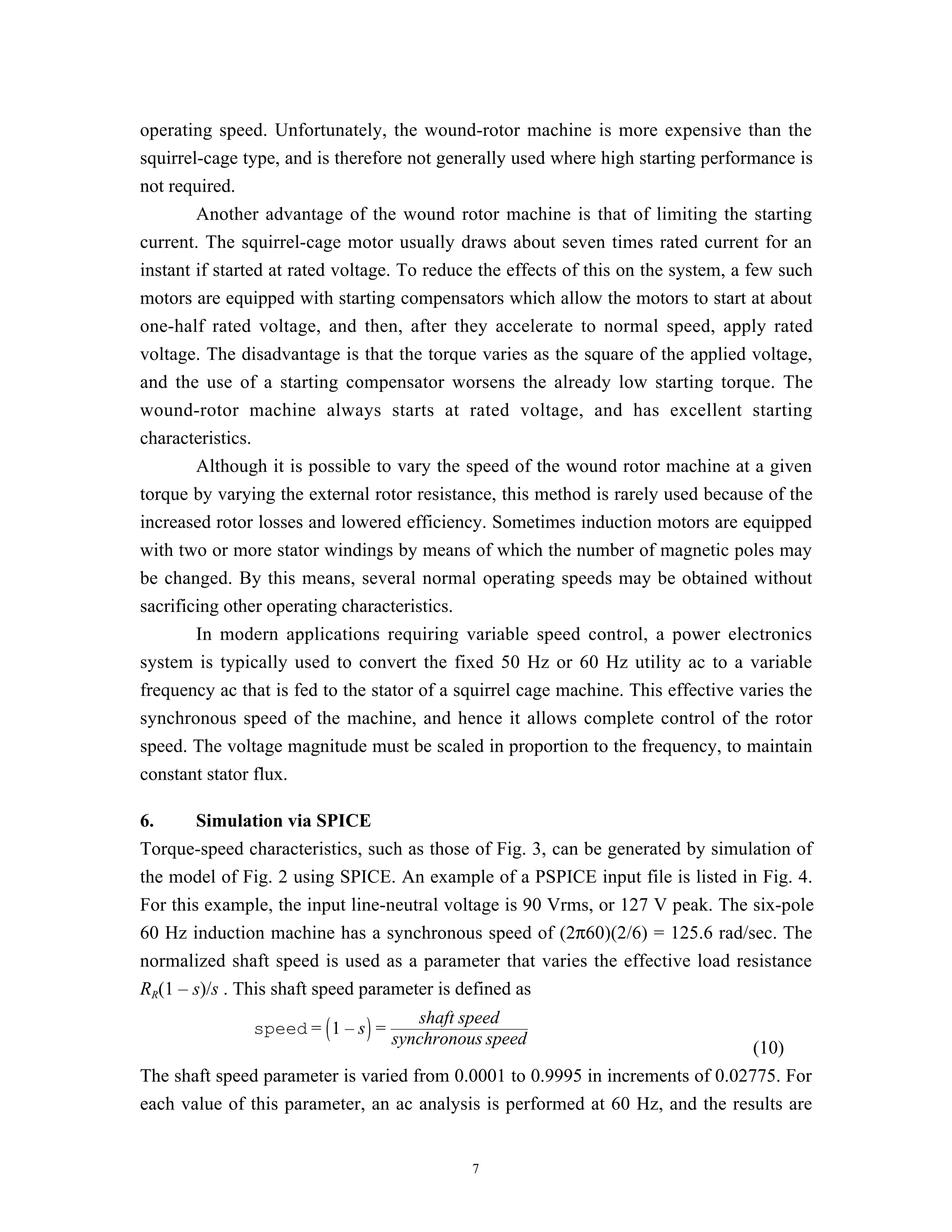 operating speed. Unfortunately, the wound-rotor machine is more expensive than the
squirrel-cage type, and is therefore not generally used where high starting performance is
not required.
        Another advantage of the wound rotor machine is that of limiting the starting
current. The squirrel-cage motor usually draws about seven times rated current for an
instant if started at rated voltage. To reduce the effects of this on the system, a few such
motors are equipped with starting compensators which allow the motors to start at about
one-half rated voltage, and then, after they accelerate to normal speed, apply rated
voltage. The disadvantage is that the torque varies as the square of the applied voltage,
and the use of a starting compensator worsens the already low starting torque. The
wound-rotor machine always starts at rated voltage, and has excellent starting
characteristics.
        Although it is possible to vary the speed of the wound rotor machine at a given
torque by varying the external rotor resistance, this method is rarely used because of the
increased rotor losses and lowered efficiency. Sometimes induction motors are equipped
with two or more stator windings by means of which the number of magnetic poles may
be changed. By this means, several normal operating speeds may be obtained without
sacrificing other operating characteristics.
        In modern applications requiring variable speed control, a power electronics
system is typically used to convert the fixed 50 Hz or 60 Hz utility ac to a variable
frequency ac that is fed to the stator of a squirrel cage machine. This effective varies the
synchronous speed of the machine, and hence it allows complete control of the rotor
speed. The voltage magnitude must be scaled in proportion to the frequency, to maintain
constant stator flux.

6.      Simulation via SPICE
Torque-speed characteristics, such as those of Fig. 3, can be generated by simulation of
the model of Fig. 2 using SPICE. An example of a PSPICE input file is listed in Fig. 4.
For this example, the input line-neutral voltage is 90 Vrms, or 127 V peak. The six-pole
60 Hz induction machine has a synchronous speed of (2π60)(2/6) = 125.6 rad/sec. The
normalized shaft speed is used as a parameter that varies the effective load resistance
RR(1 – s)/s . This shaft speed parameter is defined as
                                     shaft speed
               speed = 1 – s =
                                  synchronous speed
                                                                                (10)
The shaft speed parameter is varied from 0.0001 to 0.9995 in increments of 0.02775. For
each value of this parameter, an ac analysis is performed at 60 Hz, and the results are


                                             7
 