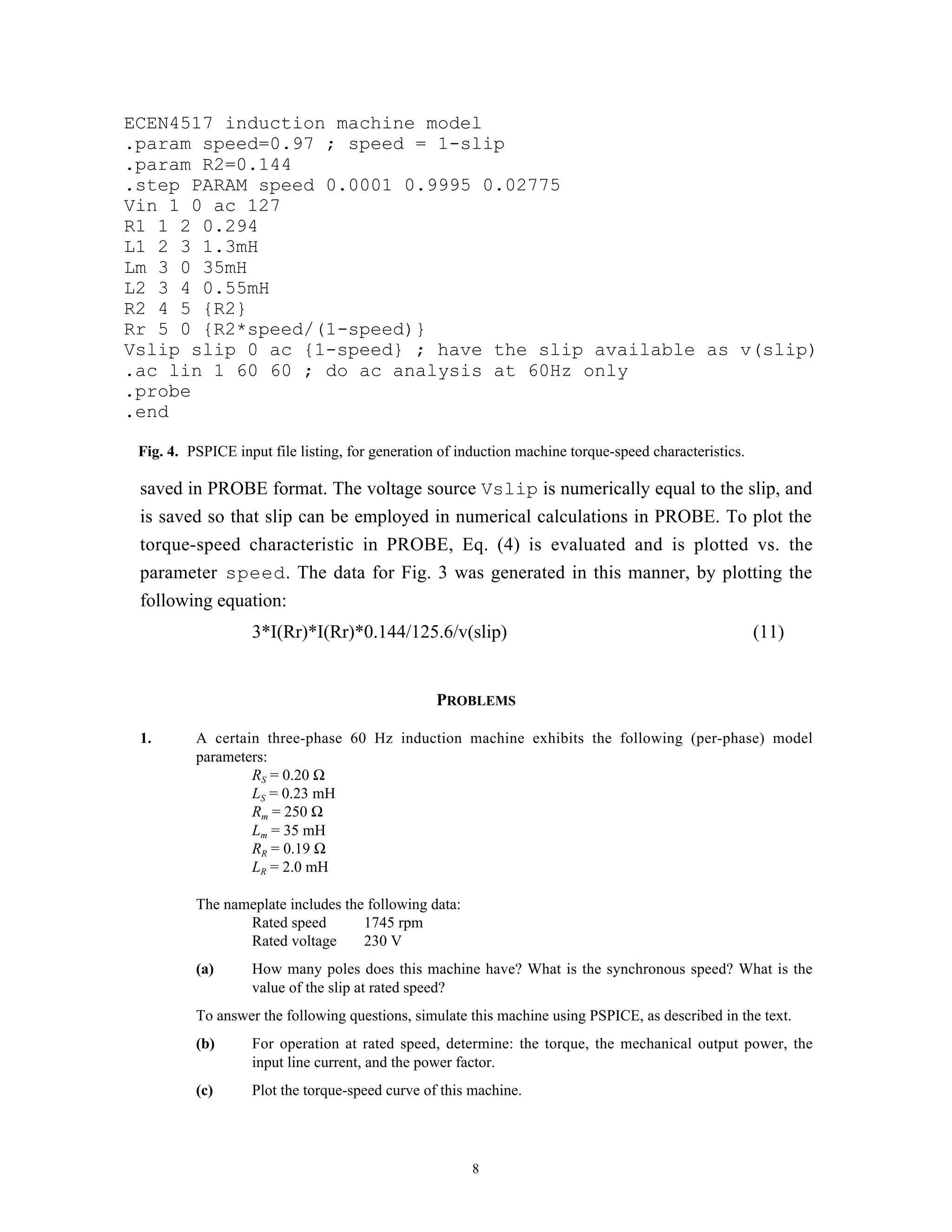 ECEN4517 induction machine model
.param speed=0.97 ; speed = 1-slip
.param R2=0.144
.step PARAM speed 0.0001 0.9995 0.02775
Vin 1 0 ac 127
R1 1 2 0.294
L1 2 3 1.3mH
Lm 3 0 35mH
L2 3 4 0.55mH
R2 4 5 {R2}
Rr 5 0 {R2*speed/(1-speed)}
Vslip slip 0 ac {1-speed} ; have the slip available as v(slip)
.ac lin 1 60 60 ; do ac analysis at 60Hz only
.probe
.end

 Fig. 4. PSPICE input file listing, for generation of induction machine torque-speed characteristics.

 saved in PROBE format. The voltage source Vslip is numerically equal to the slip, and
 is saved so that slip can be employed in numerical calculations in PROBE. To plot the
 torque-speed characteristic in PROBE, Eq. (4) is evaluated and is plotted vs. the
 parameter speed. The data for Fig. 3 was generated in this manner, by plotting the
 following equation:
                   3*I(Rr)*I(Rr)*0.144/125.6/v(slip)                                                    (11)


                                                  PROBLEMS

 1.       A certain three-phase 60 Hz induction machine exhibits the following (per-phase) model
          parameters:
                  RS = 0.20 Ω
                  LS = 0.23 mH
                  Rm = 250 Ω
                  Lm = 35 mH
                  RR = 0.19 Ω
                  LR = 2.0 mH

          The nameplate includes the following data:
                 Rated speed        1745 rpm
                 Rated voltage      230 V
          (a)      How many poles does this machine have? What is the synchronous speed? What is the
                   value of the slip at rated speed?
          To answer the following questions, simulate this machine using PSPICE, as described in the text.
          (b)      For operation at rated speed, determine: the torque, the mechanical output power, the
                   input line current, and the power factor.
          (c)      Plot the torque-speed curve of this machine.




                                                        8
 