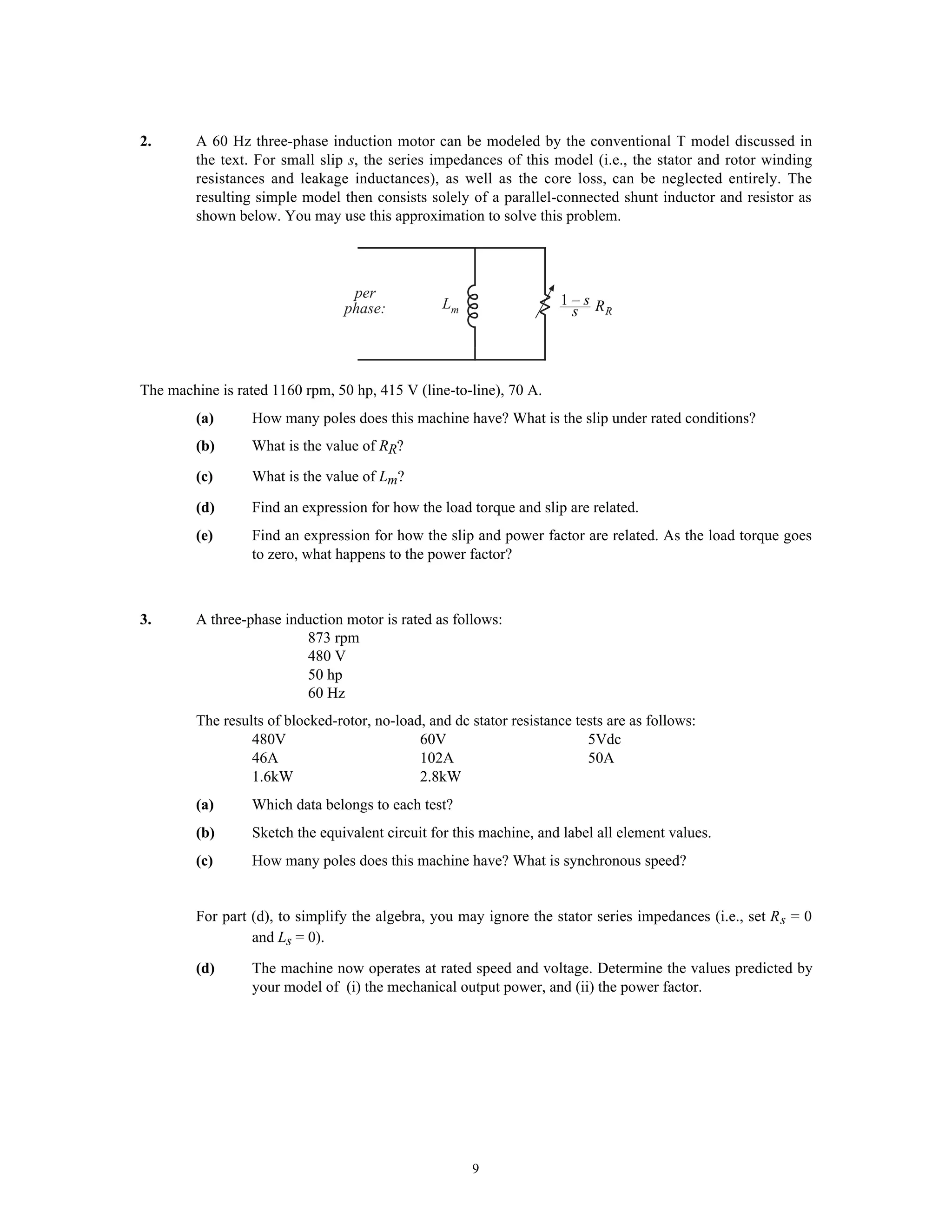 2.       A 60 Hz three-phase induction motor can be modeled by the conventional T model discussed in
         the text. For small slip s, the series impedances of this model (i.e., the stator and rotor winding
         resistances and leakage inductances), as well as the core loss, can be neglected entirely. The
         resulting simple model then consists solely of a parallel-connected shunt inductor and resistor as
         shown below. You may use this approximation to solve this problem.




                                   per                                1–s R
                                  phase:          Lm                   s    R




The machine is rated 1160 rpm, 50 hp, 415 V (line-to-line), 70 A.
         (a)      How many poles does this machine have? What is the slip under rated conditions?
         (b)      What is the value of RR?
         (c)      What is the value of Lm?

         (d)      Find an expression for how the load torque and slip are related.
         (e)      Find an expression for how the slip and power factor are related. As the load torque goes
                  to zero, what happens to the power factor?



3.       A three-phase induction motor is rated as follows:
                          873 rpm
                          480 V
                          50 hp
                          60 Hz
         The results of blocked-rotor, no-load, and dc stator resistance tests are as follows:
                  480V                        60V                          5Vdc
                  46A                         102A                         50A
                  1.6kW                       2.8kW
         (a)      Which data belongs to each test?
         (b)      Sketch the equivalent circuit for this machine, and label all element values.
         (c)      How many poles does this machine have? What is synchronous speed?


         For part (d), to simplify the algebra, you may ignore the stator series impedances (i.e., set R s = 0
                  and Ls = 0).

         (d)      The machine now operates at rated speed and voltage. Determine the values predicted by
                  your model of (i) the mechanical output power, and (ii) the power factor.




                                                       9
 