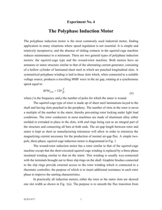 Experiment No. 4

                    The Polyphase Induction Motor

The polyphase induction motor is the most commonly used industrial motor, finding
application in many situations where speed regulation is not essential. It is simple and
relatively inexpensive, and the absence of sliding contacts in the squirrel-cage machine
reduces maintenance to a minimum. There are two general types of polyphase induction
motors: the squirrel-cage type and the wound-rotor machine. Both motors have an
armature or stator structure similar to that of the alternating current generator, consisting
of a hollow cylinder of laminated sheet steel in which are punched longitudinal slots. A
symmetrical polyphase winding is laid in these slots which, when connected to a suitable
voltage source, produces a travelling MMF wave in the air gap, rotating at a synchronous
speed equal to:
                              f
               RPM sync = 120 p
                                                                                      (1)
where f is the frequency and p the number of poles for which the stator is wound.
        The squirrel-cage type of rotor is made up of sheet steel laminations keyed to the
shaft and having slots punched in the periphery. The number of slots in the rotor is never
a multiple of the number in the stator, thereby preventing rotor locking under light load
conditions. The rotor conductors in most machines are made of aluminum alloy either
molded or extruded in place in the slots, with end rings being cast as an integral part of
the structure and connecting all bars at both ends. The air-gap length between rotor and
stator is kept as short as manufacturing tolerances will allow in order to minimize the
magnetizing current necessary for the production of normal air-gap flux. A simple two-
pole, three-phase, squirrel-cage induction motor is diagrammed in Fig. 1.
        The wound-rotor induction motor has a rotor similar to that of the squirrel-cage
machine except that the short-circuited squirrel-cage winding is replaced by a three-phase
insulated winding similar to that on the stator. This winding is usually wye-connected
with the terminals brought out to three slip rings on the shaft. Graphite brushes connected
to the slip rings provide external access to the rotor winding which is connected to a
rheostatic controller, the purpose of which is to insert additional resistance in each rotor
phase to improve the starting characteristics.
        In practically all induction motors, either the rotor or the stator slots are skewed
one slot width as shown in Fig. 1(a). The purpose is to smooth the flux transition from



ECEN 4517                                    1
 