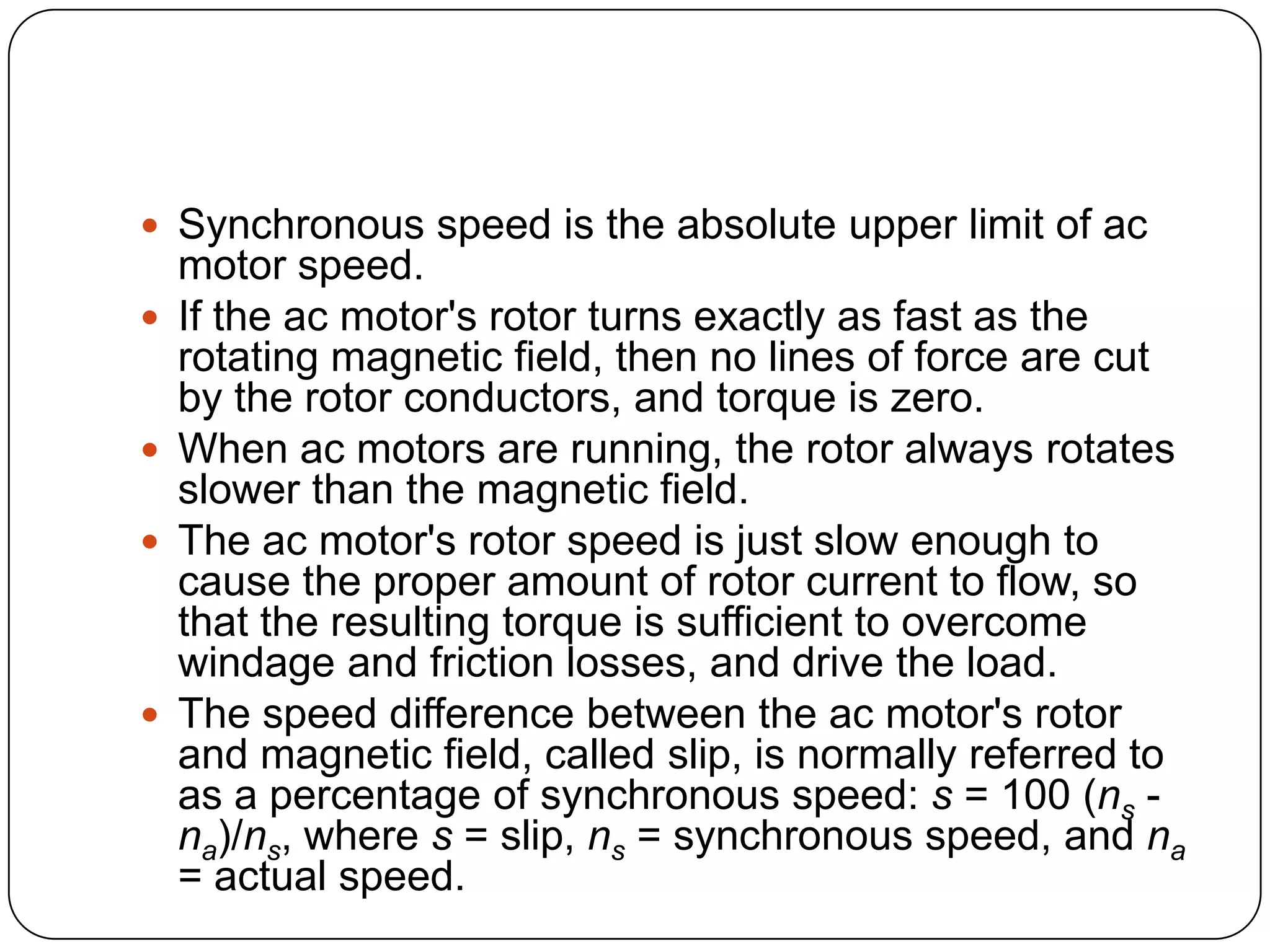 Synchronous speed is the absolute upper limit of ac motor speed. If the ac motor's rotor turns exactly as fast as the rotating magnetic field, then no lines of force are cut by the rotor conductors, and torque is zero. When ac motors are running, the rotor always rotates slower than the magnetic field. The ac motor's rotor speed is just slow enough to cause the proper amount of rotor current to flow, so that the resulting torque is sufficient to overcome windage and friction losses, and drive the load. The speed difference between the ac motor's rotor and magnetic field, called slip, is normally referred to as a percentage of synchronous speed: s = 100 (ns - na)/ns, where s = slip, ns = synchronous speed, and na = actual speed.