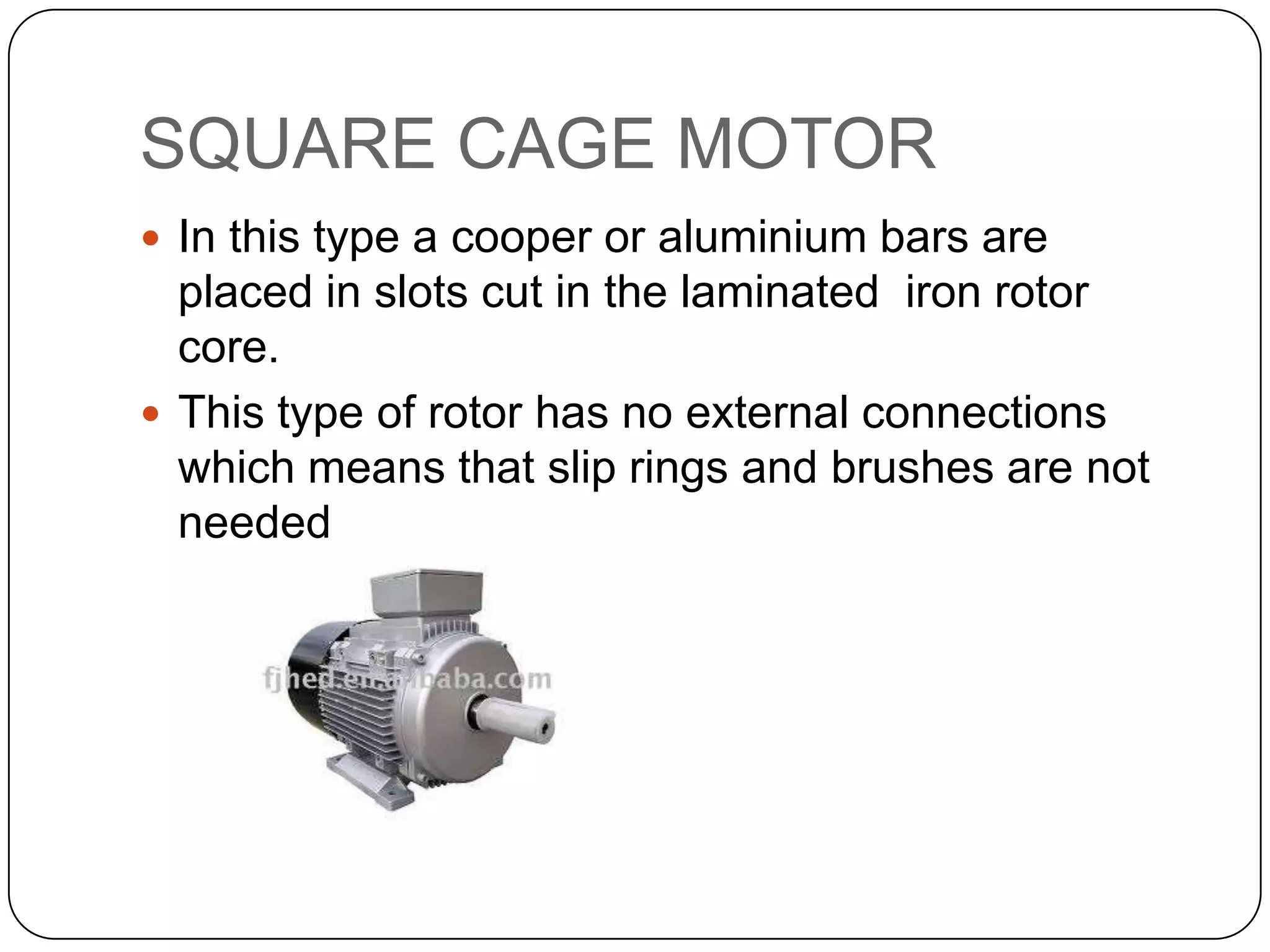 SQUARE CAGE MOTORIn this type a cooper or aluminium bars are placed in slots cut in the laminated  iron rotor core.This type of rotor has no external connections which means that slip rings and brushes are not needed