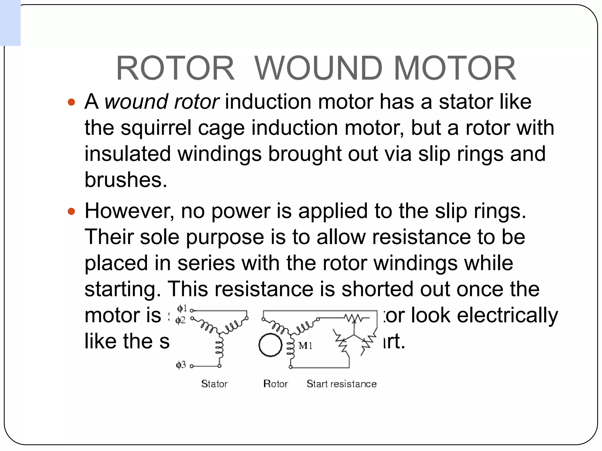 ROTOR  WOUND MOTORA wound rotor induction motor has a stator like the squirrel cage induction motor, but a rotor with insulated windings brought out via slip rings and brushes. However, no power is applied to the slip rings. Their sole purpose is to allow resistance to be placed in series with the rotor windings while starting. This resistance is shorted out once the motor is started to make the rotor look electrically like the squirrel cage counterpart. 