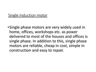 Single Induction motor
•Single phase motors are very widely used in
home, offices, workshops etc. as power
delivered to most of the houses and offices is
single phase. In addition to this, single phase
motors are reliable, cheap in cost, simple in
construction and easy to repair.
 