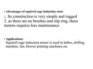 • Advantages of squirrel cage induction rotor
1. Its construction is very simple and rugged
2. as there are no brushes and slip ring, these
motors requires less maintenance.
• Applications:
Squirrel cage induction motor is used in lathes, drilling
machine, fan, blower printing machines etc
 