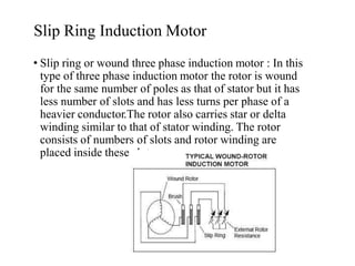 Slip Ring Induction Motor
• Slip ring or wound three phase induction motor : In this
type of three phase induction motor the rotor is wound
for the same number of poles as that of stator but it has
less number of slots and has less turns per phase of a
heavier conductor.The rotor also carries star or delta
winding similar to that of stator winding. The rotor
consists of numbers of slots and rotor winding are
placed inside these slots.
 