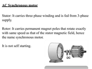 AC Synchronous motor
Stator: It carries three phase winding and is fed from 3-phase
supply.
Rotor: It carries permanent magnet poles that rotate exactly
with same speed as that of the stator magnetic field, hence
the name synchronous motor.
It is not self starting.
 
