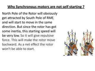 Why Synchronous motors are not self starting ?
North Pole of the Rotor will obviously
get attracted by South Pole of RMF
,
and will start to move in the same
direction. But since the rotor has got
some inertia, this starting speed will
be very low. So it will give repulsive
force. This will make the rotor move
backward. As a net effect the rotor
won’t be able to start.
 