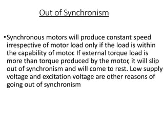 Out of Synchronism
•Synchronous motors will produce constant speed
irrespective of motor load only if the load is within
the capability of motor
. If external torque load is
more than torque produced by the motor, it will slip
out of synchronism and will come to rest. Low supply
voltage and excitation voltage are other reasons of
going out of synchronism
 