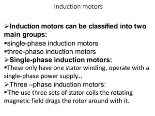 Induction motors
Induction motors can be classified into two
main groups:
single-phase induction motors
three-phase induction motors
Single-phase induction motors:
These only have one stator winding, operate with a
single-phase power supply...
Three –phase induction motors:
The use three sets of stator coils the rotating
magnetic field drags the rotor around with it.
 