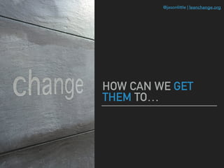 @jasonlittle | leanchange.org
HOW CAN WE GET
THEM TO…
 