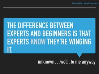 @jasonlittle | leanchange.org
THE DIFFERENCE BETWEEN
EXPERTS AND BEGINNERS IS THAT
EXPERTS KNOW THEY’RE WINGING
IT.
unknown…well , to me anyway
 