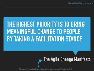 @jasonlittle | leanchange.org
THE HIGHEST PRIORITY IS TO BRING
MEANINGFUL CHANGE TO PEOPLE
BY TAKING A FACILITATION STANCE
The Agile Change Manifesto
this doesn’t exist yet, but I guarantee someone will trademark it.
 