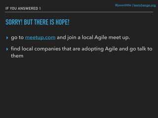 @jasonlittle | leanchange.org
IF YOU ANSWERED 1
SORRY! BUT THERE IS HOPE!
▸ go to meetup.com and join a local Agile meet up.
▸ ﬁnd local companies that are adopting Agile and go talk to
them
 