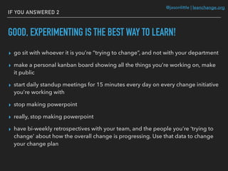 @jasonlittle | leanchange.org
IF YOU ANSWERED 2
GOOD, EXPERIMENTING IS THE BEST WAY TO LEARN!
▸ go sit with whoever it is you’re “trying to change”, and not with your department
▸ make a personal kanban board showing all the things you’re working on, make
it public
▸ start daily standup meetings for 15 minutes every day on every change initiative
you’re working with
▸ stop making powerpoint
▸ really, stop making powerpoint
▸ have bi-weekly retrospectives with your team, and the people you’re ‘trying to
change’ about how the overall change is progressing. Use that data to change
your change plan
 